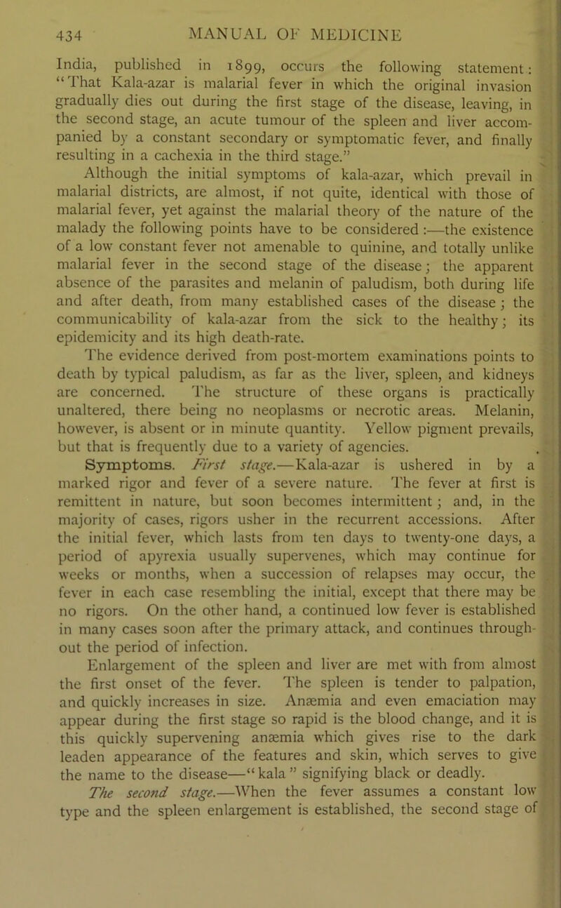 India, published in 1899, occurs the following statement: “That Kala-azar is malarial fever in which the original invasion gradually dies out during the first stage of the disease, leaving, in the second stage, an acute tumour of the spleen and liver accom- panied by a constant secondary or symptomatic fever, and finally resulting in a cachexia in the third stage.” Although the initial symptoms of kala-azar, which prevail in malarial districts, are almost, if not quite, identical with those of malarial fever, yet against the malarial theory of the nature of the malady the following points have to be considered :—the existence of a low constant fever not amenable to quinine, and totally unlike malarial fever in the second stage of the disease; the apparent absence of the parasites and melanin of paludism, both during life and after death, from many established cases of the disease; the communicability of kala-azar from the sick to the healthy; its epidemicity and its high death-rate. The evidence derived from post-mortem examinations points to death by typical paludism, as far as the liver, spleen, and kidneys are concerned. The structure of these organs is practically unaltered, there being no neoplasms or necrotic areas. Melanin, however, is absent or in minute quantity. Yellow pigment prevails, but that is frequently due to a variety of agencies. Symptoms. First stage.—Kala-azar is ushered in by a marked rigor and fever of a severe nature. The fever at first is remittent in nature, but soon becomes intermittent; and, in the majority of cases, rigors usher in the recurrent accessions. After the initial fever, which lasts from ten days to twenty-one days, a period of apyrexia usually supervenes, which may continue for weeks or months, when a succession of relapses may occur, the J fever in each case resembling the initial, except that there may be no rigors. On the other hand, a continued low fever is established in many cases soon after the primary attack, and continues through- out the period of infection. Enlargement of the spleen and liver are met with from almost the first onset of the fever. The spleen is tender to palpation, and quickly increases in size. Anaemia and even emaciation may appear during the first stage so rapid is the blood change, and it is ; this quickly supervening anaemia which gives rise to the dark leaden appearance of the features and skin, which serves to give > the name to the disease—“ kala ” signifying black or deadly. The second stage.—When the fever assumes a constant low type and the spleen enlargement is established, the second stage of