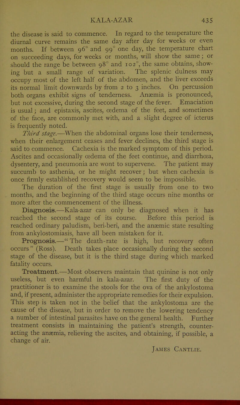 the disease is said to commence. In regard to the temperature the diurnal curve remains the same day after day for weeks or even months. If between 96° and 990 one day, the temperature chart on succeeding days, for weeks or months, will show the same; or should the range be between 98° and 102°, the same obtains, show- ing but a small range of variation. The splenic dulness may occupy most of the left half of the abdomen, and the liver exceeds its normal limit downwards by from 2 to 3 inches. On percussion both organs exhibit signs of tenderness. Anaemia is pronounced, but not excessive, during the second stage of the fever. Emaciation is usual; and epistaxis, ascites, oedema of the feet, and sometimes of the face, are commonly met with, and a slight degree of icterus is frequently noted. Third stage.—When the abdominal organs lose their tenderness, when their enlargement ceases and fever declines, the third stage is said to commence. Cachexia is the marked symptom of this period. Ascites and occasionally oedema of the feet continue, and diarrhoea, dysentery, and pneumonia are wont to supervene. The patient may succumb to asthenia, or he might recover; but when cachexia is once firmly established recovery would seem to be impossible. The duration of the first stage is usually from one to two months, and the beginning of the third stage occurs nine months or more after the commencement of the illness. Diagnosis.—Kala-azar can only be diagnosed when it has reached the second stage of its course. Before this period is reached ordinary paludism, beri-beri, and the anaemic state resulting from ankylostomiasis, have all been mistaken for it. Prognosis.—“ The death-rate is high, but recovery often occurs ” (Ross). Death takes place occasionally during the second stage of the disease, but it is the third stage during which marked fatality occurs. Treatment.—Most observers maintain that quinine is not only useless, but even harmful in kala-azar. The first duty of the practitioner is to examine the stools for the ova of the ankylostoma and, if present, administer the appropriate remedies for their expulsion. This step is taken not in the belief that the ankylostoma are the cause of the disease, but in order to remove the lowering tendency a number of intestinal parasites have on the general health. Further treatment consists in maintaining the patient’s strength, counter- acting the anaemia, relieving the ascites, and obtaining, if possible, a change of air. James Cantlie.
