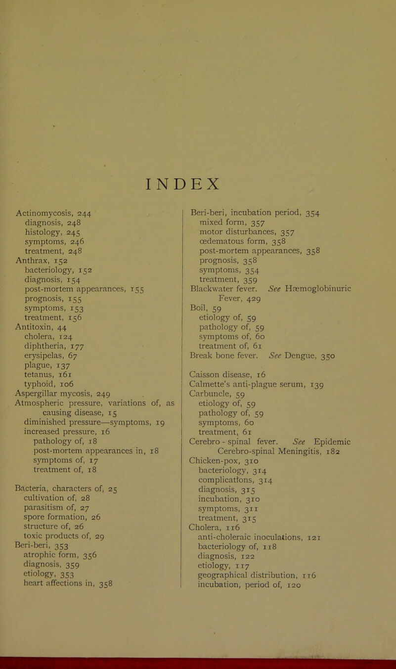 INDEX Actinomycosis, 244 diagnosis, 248 histology, 245 symptoms, 246 treatment, 248 Anthrax, 152 bacteriology, 152 diagnosis, 154 post-mortem appearances, 155 prognosis, 155 symptoms, 153 treatment, 156 Antitoxin, 44 cholera, 124 diphtheria, 177 erysipelas, 67 plague, 137 tetanus, 161 typhoid, 106 Aspergillar mycosis, 249 Atmospheric pressure, variations of, as causing disease, 13 diminished pressure—symptoms, 19 increased pressure, 16 pathology of, 18 post-mortem appearances in, r8 symptoms of, 17 treatment of, 18 Bacteria, characters of, 25 cultivation of, 28 parasitism of, 27 spore formation, 26 structure of, 26 toxic products of, 29 Beri-beri, 353 atrophic form, 356 diagnosis, 359 etiology, 353 heart affections in, 358 Beri-beri, incubation period, 354 mixed form, 357 motor disturbances, 357 oedematous form, 358 post-mortem appearances, 358 prognosis, 358 symptoms, 354 treatment, 359 Blackwater fever. See Haemoglobinuric Fever, 429 Boil, 59 etiology of, 59 pathology of, 59 symptoms of, 60 treatment of, 61 Break bone fever. See Dengue, 350 Caisson disease, 16 Calmette's anti-plague serum, 139 Carbuncle, 59 etiology of, 59 pathology of, 59 symptoms, 60 treatment, 61 Cerebro - spinal fever. See Epidemic Cerebro-spinal Meningitis, 182 Chicken-pox, 310 bacteriology, 314 complications, 314 diagnosis, 315 incubation, 310 symptoms, 311 treatment, 315 Cholera, 116 anti-choleraic inoculations, 121 bacteriology of, 118 diagnosis, 122 etiology, 117 geographical distribution, 116 incubation, period of, 120
