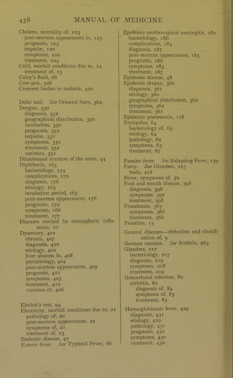 Cholera, mortality of, 123 post-mortem appearances in, 123 prognosis, 123 sequelae, 122 symptoms, 120 treatment, 124 Cold, morbid conditions due to, 14 treatment of, 15 Coley’s fluid, 66 Cow-pox, 328 Crescent bodies in malaria, 420 Delhi boil. See Oriental Sore, 362 Dengue, 350 diagnosis, 352 geographical distribution, 350 incubation, 350 prognosis, 352 sequelae, 351 symptoms, 350 treatment, 352 varieties, 351 Diazobenzol reaction of the urine, 94 Diphtheria, 163 bacteriology, 174 complications, 170 diagnosis, 176 etiology, 163 incubation period, 165 post-mortem appearances, 176 prognosis, 172 symptoms, 166 treatment, 177 Diseases excited by atmospheric influ- ences, 10 Dysentery, 402 chronic, 407 diagnosis, 410 etiology, 402 liver abscess in, 408 parasitology, 404 post-mortem appearances, 409 prognosis, 411 symptoms, 405 treatment, 412 varieties of, 406 Ehrlich’s test, 94 Electricity, morbid conditions due to, 21 pathology of, 22 post-mortem appearances, 22 symptoms of, 21 treatment of, 23 Endemic disease, 47 Enteric fever. See Typhoid Fever, 86 Epidemic cerebro-spinal meningitis, 182 bacteriology, 186 complications, 184 diagnosis, 187 post-mortem appearances, 185 prognosis, 186 symptoms, 183 treatment, 187 Epidemic disease, 48 Epidemic dropsy, 360 diagnosis, 361 etiology, 360 geographical distribution, 360 symptoms, 361 treatment, 361 Epidemic pneumonia, 178 Erysipelas, 64 bacteriology of, 63 etiology, 64 pathology, 62 symptoms, 65 treatment, 67 Famine fever. See Relapsing Fever, 139 Farcy. See Glanders, 217 buds, 218 Fever, symptoms of, 50 Foot and mouth disease, 396 diagnosis, 398 symptoms, 397 treatment, 398 Framboesia, 365 symptoms, 366 treatment, 366 Frostbite, 15 General diseases—definition and classifi- cation of, 9 German measles. See Rotheln, 269 Glanders, 217 bacteriology, 217 diagnosis, 219 symptoms, 218 treatment, 219 Gonorrhoeal infection, 82 arthritis, 82 diagnosis of, 84 symptoms of, 83 treatment, 85 Hremoglobinuric fever, 429 diagnosis, 431 etiology', 429 pathology, 431 prognosis, 432 symptoms, 430 treatment, 432