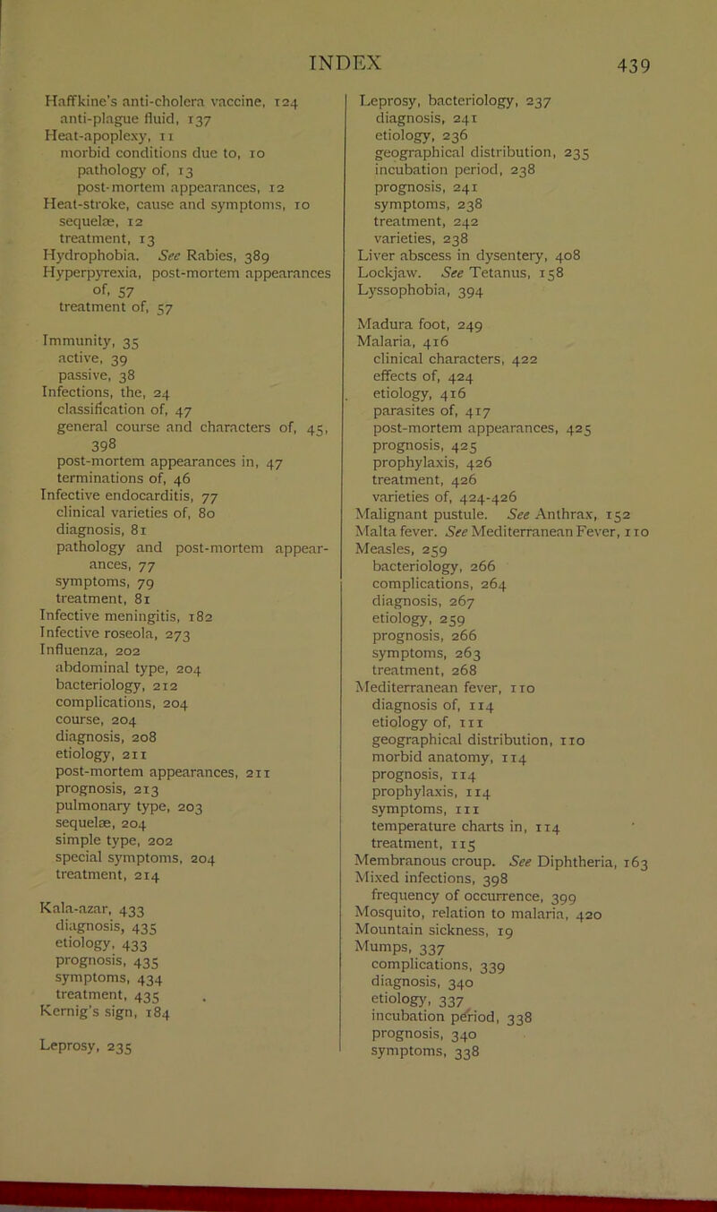 Haffkine’s anti-cholera vaccine, 124 anti-plague fluid, 137 Heat-apoplexy, n morbid conditions due to, 10 pathology of, 13 post-mortem appearances, 12 Heat-stroke, cause and symptoms, 10 sequelae, 12 treatment, 13 Hydrophobia. See Rabies, 389 Hyperpyrexia, post-mortem appearances of. 57 treatment of, 57 Immunity, 35 active, 39 passive, 38 Infections, the, 24 classification of, 47 general course and characters of, 45, 398 post-mortem appearances in, 47 terminations of, 46 Infective endocarditis, 77 clinical varieties of, 80 diagnosis, 81 pathology and post-mortem appear- ances, 77 symptoms, 79 treatment, 81 Infective meningitis, 182 Infective roseola, 273 Influenza, 202 abdominal type, 204 bacteriology, 212 complications, 204 course, 204 diagnosis, 208 etiology, 211 post-mortem appearances, 211 prognosis, 213 pulmonary type, 203 sequelae, 204 simple type, 202 special symptoms, 204 treatment, 214 Kala-azar, 433 diagnosis, 435 etiology, 433 prognosis, 435 symptoms, 434 treatment, 435 Kernig’s sign, 184 Leprosy, 235 Leprosy, bacteriology, 237 diagnosis, 241 etiology, 236 geographical distribution, 235 incubation period, 238 prognosis, 241 symptoms, 238 treatment, 242 varieties, 238 Liver abscess in dysentery, 408 Lockjaw. See Tetanus, 138 Lyssophobia, 394 Madura foot, 249 Malaria, 416 clinical characters, 422 effects of, 424 etiology, 416 parasites of, 417 post-mortem appearances, 425 prognosis, 425 prophylaxis, 426 treatment, 426 varieties of, 424-426 Malignant pustule. See Anthrax, 152 Malta fever. See Mediterranean Fever, 110 Measles, 259 bacteriology, 266 complications, 264 diagnosis, 267 etiology, 259 prognosis, 266 symptoms, 263 treatment, 268 Mediterranean fever, ito diagnosis of, 114 etiology of, in geographical distribution, no morbid anatomy, 114 prognosis, 114 prophylaxis, 114 symptoms, in temperature charts in, 114 treatment, 115 Membranous croup. See Diphtheria, 163 Mixed infections, 398 frequency of occurrence, 399 Mosquito, relation to malaria, 420 Mountain sickness, 19 Mumps, 337 complications, 339 diagnosis, 340 etiology, 337 incubation pdriod, 338 prognosis, 340 symptoms, 338
