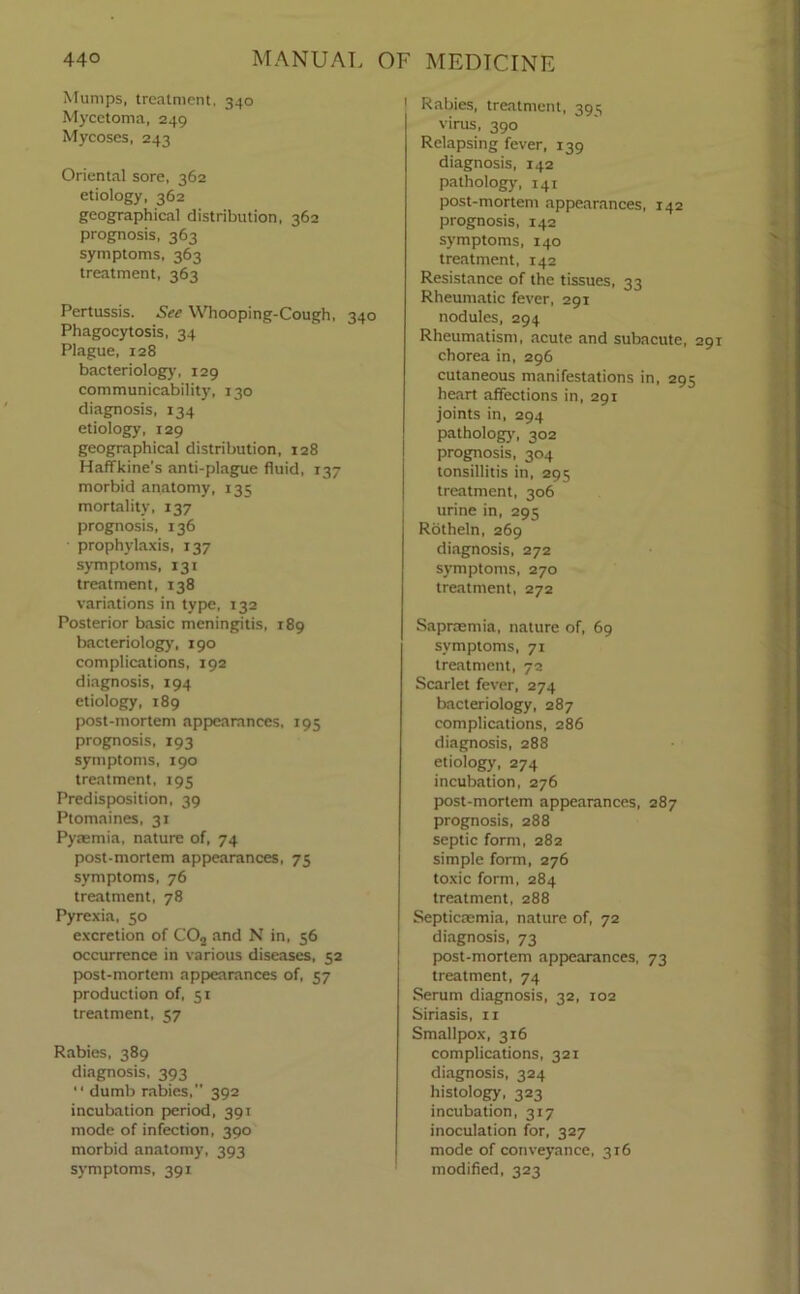 Mumps, treatment. 340 Mycetoma, 249 Mycoses, 243 Oriental sore, 362 etiology, 362 geographical distribution, 362 prognosis, 363 symptoms, 363 treatment, 363 Pertussis. See Whooping-Cough, 340 Phagocytosis, 34 Plague, 128 bacteriology, 129 communicability, 130 diagnosis, 134 etiology, 129 geographical distribution, 128 Haffkine's anti-plague fluid, 137 morbid anatomy, 135 mortality, 137 prognosis, 136 prophylaxis, 137 symptoms, 131 treatment, 138 variations in type, 132 Posterior basic meningitis, 189 bacteriology, 190 complications, 192 diagnosis, 194 etiology, 189 post-mortem appearances, 195 prognosis, 193 symptoms, 190 treatment, 195 Predisposition, 39 Ptomaines, 31 Pyaemia, nature of, 74 post-mortem appearances, 75 symptoms, 76 treatment, 78 Pyrexia, 50 excretion of COa and N in, 56 occurrence in various diseases, 52 post-mortem appearances of, 57 production of, 51 treatment, 57 Rabies, 389 diagnosis, 393 “ dumb rabies, 392 incubation period, 391 mode of infection, 390 morbid anatomy, 393 symptoms, 391 1 Rabies, treatment, 395 virus, 390 Relapsing fever, 139 diagnosis, 142 pathology, 141 post-mortem appearances, 142 prognosis, 142 symptoms, 140 treatment, 142 Resistance of the tissues, 33 Rheumatic fever, 291 nodules, 294 Rheumatism, acute and subacute, 291 chorea in, 296 cutaneous manifestations in, 295 heart affections in, 291 joints in, 294 pathology, 302 prognosis, 304 tonsillitis in, 295 treatment, 306 urine in, 295 Rotheln, 269 diagnosis, 272 symptoms, 270 treatment, 272 Sapraemia, nature of, 69 symptoms, 71 treatment, 72 Scarlet fever, 274 bacteriology, 287 complications, 286 diagnosis, 288 etiology, 274 incubation, 276 post-mortem appearances, 287 prognosis, 288 septic form, 282 simple form, 276 toxic form, 284 treatment, 288 Septicaemia, nature of, 72 diagnosis, 73 post-mortem appearances, 73 treatment, 74 Serum diagnosis, 32, 102 Siriasis, xr Smallpox, 316 complications, 321 diagnosis, 324 histology, 323 incubation, 317 inoculation for, 327 mode of conveyance, 316 modified, 323