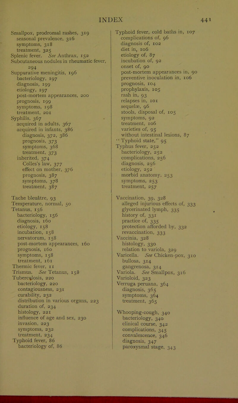 Smallpox, prodromal rashes, 319 seasonal prevalence, 316 symptoms, 318 treatment, 325 Splenic fever. See Anthrax, 152 Subcutaneous nodules in rheumatic fever, 294 Suppurative meningitis, 196 bacteriology, 197 diagnosis, 199 etiology, 197 post-mortem appearances, 200 prognosis, 199 symptoms, 198 treatment, 201 Syphilis, 367 acquired in adults, 367 acquired in infants, 386 diagnosis, 372, 386 prognosis, 373 symptoms, 368 treatment, 373 inherited, 374 Colies’s law, 377 effect on mother, 376 prognosis, 387 symptoms, 378 treatment, 387 Tache bleuatre, 93 Temperature, normal, 50 Tetanus, 156 bacteriology, 156 diagnosis, 160 etiology, 158 incubation, 158 nervatorum, 158 post-mortem appearances, 160 prognosis, 160 symptoms, 158 treatment, 161 Thermic fever, n Trismus. See Tetanus, 158 Tuberculosis, 220 bacteriology, 220 contagiousness, 231 curability, 232 distribution in various organs, 223 duration of, 234 histology, 221 influence of age and sex, 230 invasion, 223 symptoms, 232 treatment, 234 Typhoid fever, 86 bacteriology of, 86 Typhoid fever, cold baths in, 107 complications of, 96 diagnosis of, 102 diet in, 106 etiology of, 87 incubation of, 92 onset of, 90 post-mortem appearances in, 90 preventive inoculation in, 106 prognosis, 104 prophylaxis, 105 rash in, 93 relapses in, 101 sequelae, 96 stools, disposal of, 105 symptoms, 92 treatment, 106 varieties of, 95 without intestinal lesions, 87 “ Typhoid state,” 95 Typhus fever, 252 bacteriology, 252 complications, 256 diagnosis, 256 etiology, 252 morbid anatomy, 253 symptoms, 253 treatment, 257 Vaccination, 39, 328 alleged injurious effects of, 333 glycerinated lymph, 335 history of, 331 practice of, 335 protection afforded by, 332 revaccination, 333 Vaccinia, 328 histology, 330 relation to variola, 329 Varicella. See Chicken-pox, 310 bullosa, 314 gangrenosa, 3x4 Variola. See Smallpox, 3x6 Varioloid, 323 Verruga peruana, 364 diagnosis, 365 symptoms, 364 treatment, 365 Whooping-cough, 340 bacteriology, 340 clinical course, 342 complications, 345 convalescence, 346 diagnosis, 347 paroxysmal stage, 343