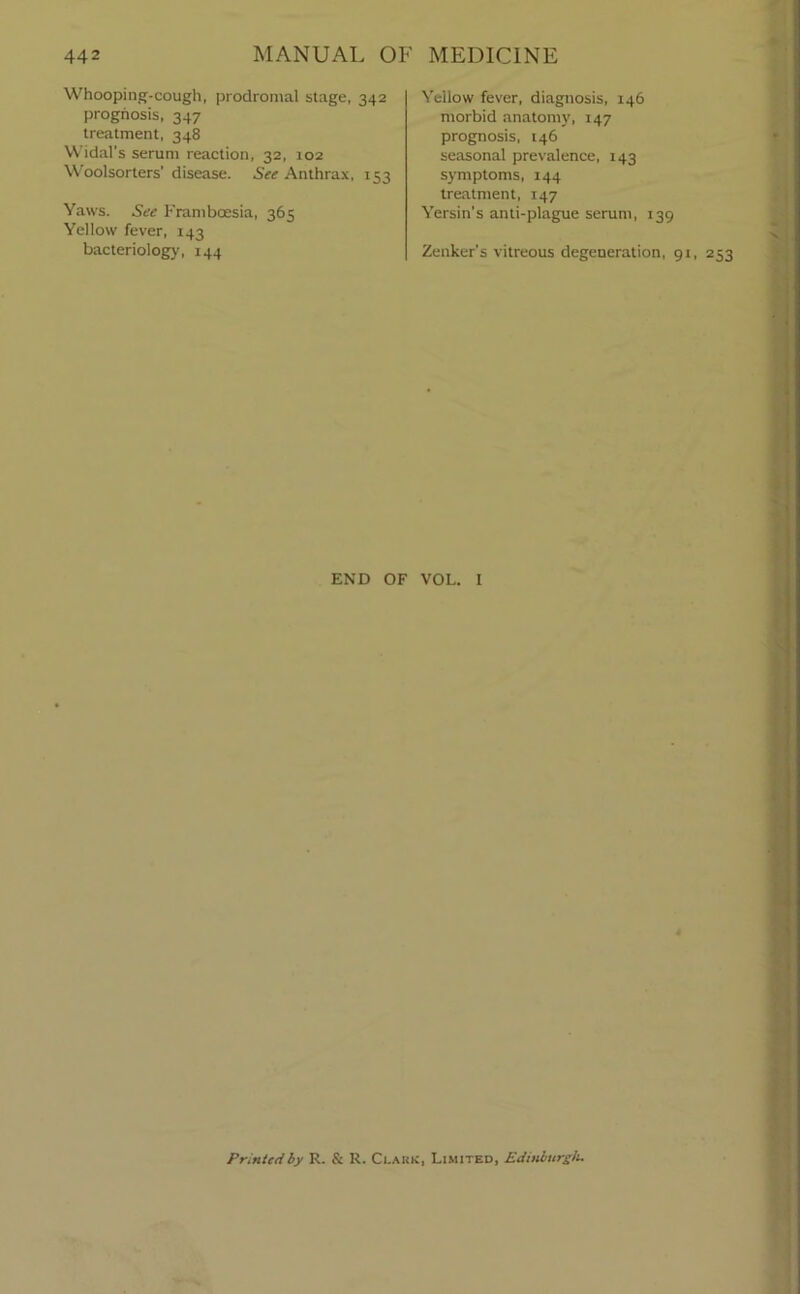 Whooping-cough, prodromal stage, 342 prognosis, 347 treatment, 348 Widal's serum reaction, 32, 102 Woolsorters' disease. See Anthrax, 153 Yaws. See Frambcesia, 365 Yellow fever, 143 bacteriology, 144 Yellow fever, diagnosis, 146 morbid anatomy, 147 prognosis, 146 seasonal prevalence, 143 symptoms, 144 treatment, 147 Yersin’s anti-plague serum, 139 Zenker’s vitreous degeneration, 91, 253 END OF VOL. I Printed by R. & R. Ci.akk, Limited, Edinburgh.