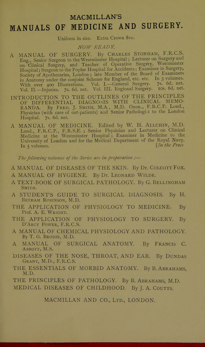 MACMILLAN'S MANUALS OF MEDICINE AND SURGERY. Uniform in size. Extra Crown 8vo. NO IV READY. A MANUAL OF SURGERY. By Charles Stonham, F.R.C.S. Eng., Senior Surgeon to the Westminster Hospital ; Lecturer on Surgery ant on ^Clinical Surgery, and Teacher of Operative Surgery, Westminster Hospital; Surgeon to the Poplar Hospital for Accidents ; Examiner in Surgery, Society of Apothecaries, London ; late Member of the Board of Examiners in Anatomy under the conjoint Scheme for England, etc. etc. In 3 volumes. With over 400 Illustrations. Vol. I.—General Surgery. 7s. 6d. net. Vol. II.—Injuries. 7s. 6d. net. Vol. III. Regional Surgery. 10s. 6d. net. INTRODUCTION TO THE OUTLINES OF THE PRINCIPLES OF DIFFERENTIAL DIAGNOSIS WITH CLINICAL MEMO- RANDA. By Fred. J. Smith, M.A., M.D. Oxon., F.R.C.P. Lond., Physician (with care of out-patients) and Senior Pathologist to the London Hospital. 7s- 6d. net. A MANUAL OF MEDICINE. Edited by W. H. Allchin, M.D. Lond., F.R.C.P., F.R.S.E. ; Senior Physician and Lecturer on Clinical Medicine at the Westminster Hospital; Examiner in Medicine to the University of London and for the Medical Department of the Royal Navy. In 5 volumes. Un ^le P™ss The following volumes of the Series are in preparation :— A MANUAL OF DISEASES OF THE SKIN. By Dr. Colcott Fox. A MANUAL OF HYGIENE. By Dr. Leonard Wilde. A TEXT-BOOK OF SURGICAL PATHOLOGY. By G. Bellingham Smith. A STUDENT’S GUIDE TO SURGICAL DIAGNOSIS. By H. Betham Robinson, M.D. THE APPLICATION OF PHYSIOLOGY TO MEDICINE. By Prof. A. E. Wright. THE APPLICATION OF PHYSIOLOGY TO SURGERY. By D’Arcy Power, F.R.C.S. A MANUAL OF CHEMICAL PHYSIOLOGY AND PATHOLOGY. By T. G. Brodie, M.D. A MANUAL OF SURGICAL ANATOMY. By Francis C. Abbott, M.S. DISEASES OF THE NOSE, THROAT, AND EAR. By Dundas Grant, M.D., F.R.C.S. THE ESSENTIALS OF MORBID ANATOMY. By B. Abrahams, M.D. THE PRINCIPLES OF PATHOLOGY. By B. Abrahams, M.D. MEDICAL DISEASES OF CHILDHOOD. By J. A. Coutts.