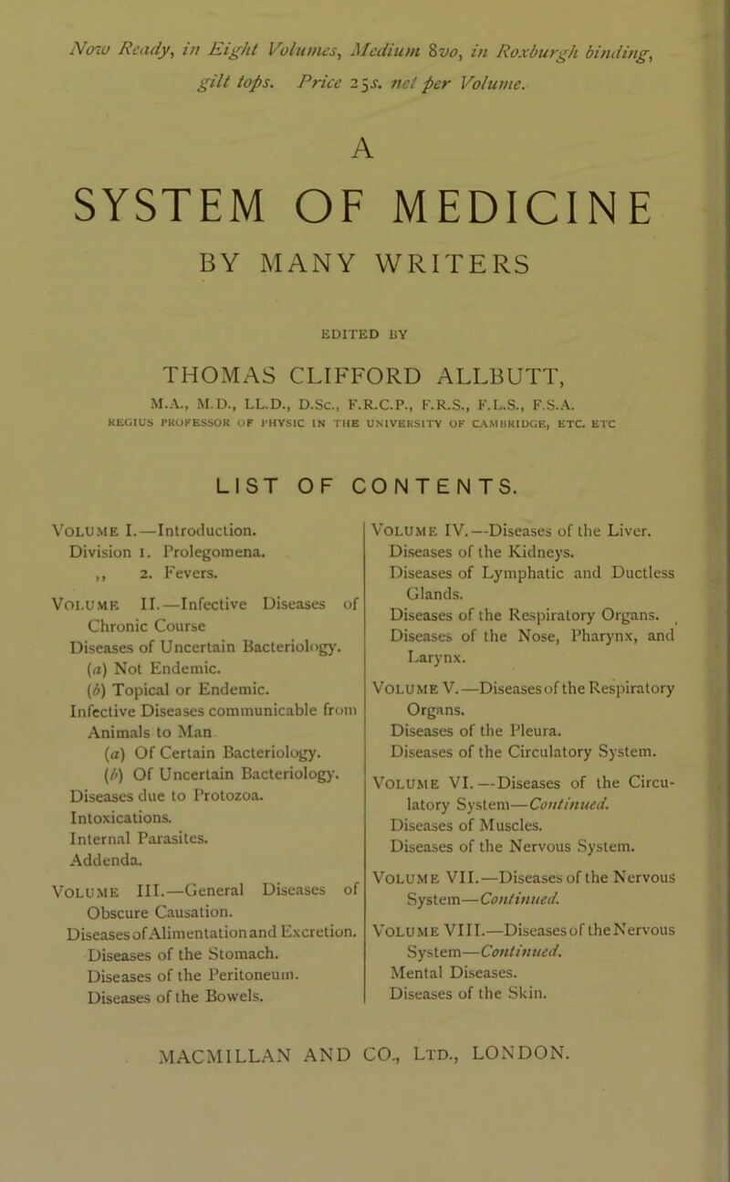 Now Ready, in Right Volumes, Medium 8voy in Roxburgh binding, gilt tops. Price 25J. net per Volume. A SYSTEM OF MEDICINE BY MANY WRITERS EDITED UY THOMAS CLIFFORD ALLBUTT, M.A., M.D., LL.D., D.Sc., F.R.C.P., F.R.S., F.L.S., F.S.A. REGIUS PROFESSOR OF PHYSIC IN THE UNIVERSITY OF CAMBRIDGE, ETC. ETC LIST OF CONTENTS. Volume I.—Introduction. Division 1. Prolegomena. ,, 2. Fevers. Volume II.—Infective Diseases of Chronic Course Diseases of Uncertain Bacteriology. (a) Not Endemic. (<’>) Topical or Endemic. Infective Diseases communicable from Animals to Man (a) Of Certain Bacteriology. (/>) Of Uncertain Bacteriology. Diseases due to Protozoa. Intoxications. Internal Parasites. Addenda. Volume III.—General Diseases of Obscure Causation. Diseases of Alimentation and Excretion. Diseases of the Stomach. Diseases of the Peritoneum. Diseases of the Bowels. Volume IV.—Diseases of the Liver. Diseases of the Kidneys. Diseases of Lymphatic and Ductless Glands. Diseases of the Respiratory Organs. Diseases of the Nose, Pharynx, and Larynx. Volume V.—Diseasesof the Respiratory Organs. Diseases of the Pleura. Diseases of the Circulatory System. Volume VI.—Diseases of the Circu- latory System—Continued. Diseases of Muscles. Diseases of the Nervous System. Volume VII.—Diseases of the Nervous System—Continued. Volume VIII.—Diseasesof theNervous System—Continued. Mental Diseases. Diseases of the Skin.