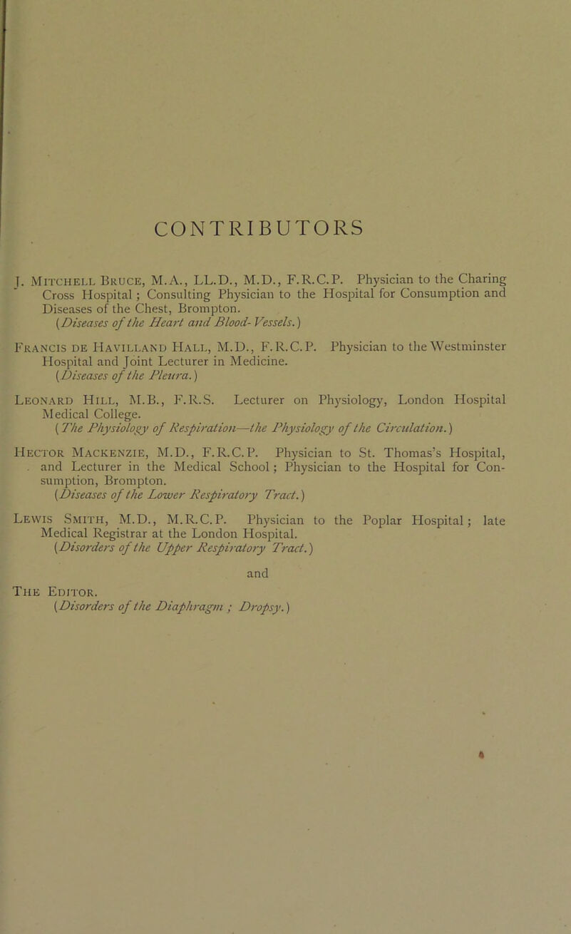 CONTRIBUTORS I. Mitchell Bruce, M.A., LL.D., M.D., F.R.C.P. Physician to the Charing Cross Hospital ; Consulting Physician to the Hospital for Consumption and Diseases of the Chest, Brompton. (Diseases of the Heart and Blood- Vessels.) Francis de Havilland Hall, M.D., F.R.C.P. Physician to the Westminster Hospital and Joint Lecturer in Medicine. (Diseases of the Pleura.) Leonard Hill, M.B., F.R.S. Lecturer on Physiology, London Hospital Medical College. (The Physiology of Respiration—the Physiology of the Circulation.) Hector Mackenzie, M.D., F.R.C.P. Physician to St. Thomas’s Hospital, and Lecturer in the Medical School; Physician to the Plospital for Con- sumption, Brompton. (Diseases of the Lower Respiratory Tract.) Lewis Smith, M.D., M.R.C.P. Physician to the Poplar Plospital; late Medical Registrar at the London Hospital. (Disorders of the Upper Respiratory Tract.) and The Editor. (Disorders of the Diaphragm ; Dropsy.)