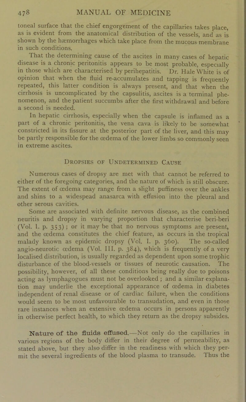 toneal surface that the chief engorgement of the capillaries takes place, as is evident from the anatomical distribution of the vessels, and as is shown by the haemorrhages which take place from the mucous membrane in such conditions. That the determining cause of the ascites in many cases of hepatic disease is a chronic peritonitis appears to be most probable, especially in those which are characterised by perihepatitis. Dr. Hale White is of opinion that when the fluid re-accumulates and tapping is frequently repeated, this latter condition is always present, and that when the cirrhosis is uncomplicated by the capsulitis, ascites is a terminal phe- nomenon, and the patient succumbs after the first withdrawal and before a second is needed. In hepatic cirrhosis, especially when the capsule is inflamed as a part of a chronic peritonitis, the vena cava is likely to be somewhat constricted in its fissure at the posterior part of the liver, and this may be partly responsible for the oedema of the lower limbs so commonly seen in extreme ascites. Dropsies of Undetermined Cause Numerous cases of dropsy are met with that cannot be referred to either of the foregoing categories, and the nature of which is still obscure. The extent of oedema may range from a slight puffiness over the ankles and shins to a widespead anasarca with effusion into the pleural and other serous cavities. Some are associated with definite nervous disease, as the combined neuritis and dropsy in varying proportion that characterise beri-beri (Vol. 1. p. 353) ; or it may be that no nervous symptoms are present, and the oedema constitutes the chief feature, as occurs in the tropical malady known as epidemic dropsy (Vol. I. p. 360). The so-called angio-neurotic oedema (Vol. III. p. 384), which is frequently of a very localised distribution, is usually regarded as dependent upon some trophic disturbance of the blood-vessels or tissues of neurotic causation. The possibility, however, of all these conditions being really due to poisons acting as lymphagogues must not be overlooked ; and a similar explana- tion may underlie the exceptional appearance of oedema in diabetes independent of renal disease or of cardiac failure, when the conditions would seem to be most unfavourable to transudation, and even in those rare instances when an extensive oedema occurs in persons apparently in otherwise perfect health, to which they return as the dropsy subsides. Nature of the fluids effused.—Not only do the capillaries in various regions of the body differ in their degree of permeability, as stated above, but they also differ in the readiness with which they per- mit the several ingredients of the blood plasma to transude. Thus the