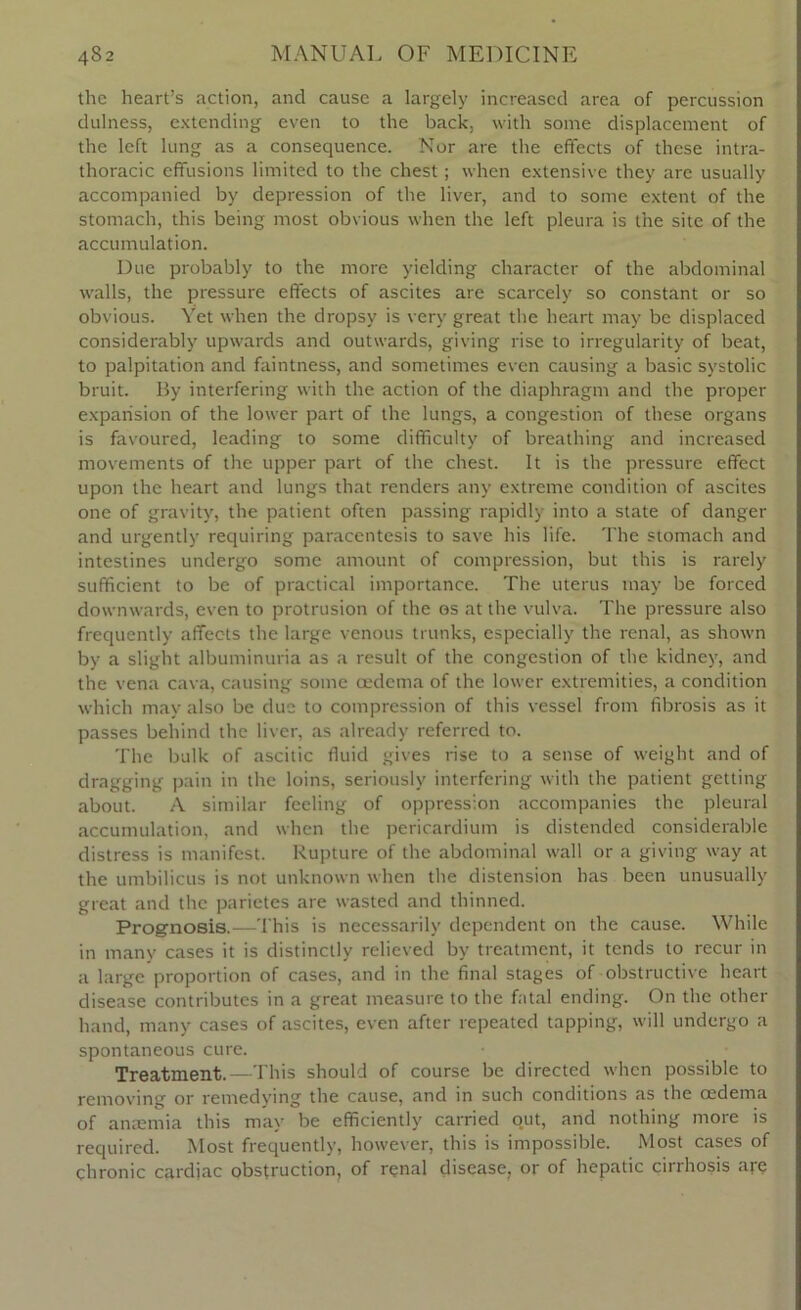 the heart’s action, and cause a largely increased area of percussion dulness, extending even to the back, with some displacement of the left lung as a consequence. Nor are the effects of these intra- thoracic effusions limited to the chest; when extensive they are usually accompanied by depression of the liver, and to some extent of the stomach, this being most obvious when the left pleura is the site of the accumulation. Due probably to the more yielding character of the abdominal walls, the pressure effects of ascites are scarcely so constant or so obvious. Yet when the dropsy is very great the heart may be displaced considerably upwards and outwards, giving rise to irregularity of beat, to palpitation and faintness, and sometimes even causing a basic systolic bruit. By interfering with the action of the diaphragm and the proper expansion of the lower part of the lungs, a congestion of these organs is favoured, leading to some difficulty of breathing and increased movements of the upper part of the chest. It is the pressure effect upon the heart and lungs that renders any extreme condition of ascites one of gravity, the patient often passing rapidly into a state of danger and urgently requiring paracentesis to save his life. The stomach and intestines undergo some amount of compression, but this is rarely sufficient to be of practical importance. The uterus may be forced downwards, even to protrusion of the os at the vulva. The pressure also frequently affects the large venous trunks, especially the renal, as shown by a slight albuminuria as a result of the congestion of the kidney, and the vena cava, causing some oedema of the lower extremities, a condition which may also be due to compression of this vessel from fibrosis as it passes behind the liver, as already referred to. The bulk of ascitic fluid gives rise to a sense of weight and of dragging pain in the loins, seriously interfering with the patient getting about. A similar feeling of oppression accompanies the pleural accumulation, and when the pericardium is distended considerable distress is manifest. Rupture of the abdominal wall or a giving way at the umbilicus is not unknown when the distension has been unusually great and the parietes are wasted and thinned. Prognosis.—This is necessarily dependent on the cause. While in many cases it is distinctly relieved by treatment, it tends to recur in a large proportion of cases, and in the final stages of obstructive heart disease contributes in a great measure to the fatal ending. On the other hand, many cases of ascites, even after repeated tapping, will undergo a spontaneous cure. Treatment.—This should of course be directed when possible to removing or remedying the cause, and in such conditions as the oedema of anaemia this may be efficiently carried out, and nothing more is required. Most frequently, however, this is impossible. Most cases of chronic cardiac obstruction, of renal disease, or of hepatic cirrhosis are