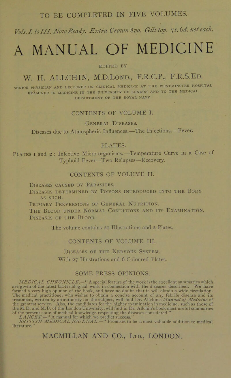 TO BE COMPLETED IN FIVE VOLUMES. Vols.I. to III. Now Ready. Extra Crown Zvo. Gilt top. ys. 6 d. net each. A MANUAL OF MEDICINE EDITED BY W. H. ALLCHIN, M.D.Lond., F.R.C.P., F.R.S.Ed. SENIOR PHYSICIAN AND LECTURER ON CLINICAL MEDICINE AT THE WESTMINSTER HOSPITAL EXAMINER IN MEDICINE IN THE UNIVERSITY OF LONDON AND TO THE MEDICAL DEPARTMENT OF THE ROYAL NAVY CONTENTS OF VOLUME I. General Diseases. Diseases due to Atmospheric Influences.—The Infections.—Fever. PLATES. Plates i and 2: Infective Micro-organisms.—Temperature Curve in a Case of Typhoid Fever—Two Relapses—Recovery. CONTENTS OF VOLUME II. Diseases caused by Parasites. Diseases determined by Poisons introduced into the Body as such. Primary Perversions of General Nutrition. The Blood under Normal Conditions and its Examination. Diseases of the Blood. The volume contains 21 Illustrations and 2 Plates. CONTENTS OF VOLUME III. Diseases of the Nervous System. With 27 Illustrations and 6 Coloured Plates. SOME PRESS OPINIONS. MEDICAL CHRONICLE.—“ A special feature of the work is the excellent summaries which are given of the latest bacteriological work in connection with the diseases described. We have formed a very high opinion of the book, and have no doubt that it will obtain a wide circulation. The medical practitioner who wishes to obtain a concise account of any febrile disease and its treatment, written by an authority on the subject, will find Dr. Allchin’s Manual 0/ Medicine of the greatest service. Also, the candidates for the higher examination in medicine, such as those of the M.D. and M.B. of the London University, will find in Dr. Allchin’s book most useful summaries of the present state of medical knowledge respecting the diseases considered.” LANCET.—“A manual for which we predict success.” BRITISH MEDICAL JOURNAL.—“ Promises to be a most valuable addition to medical literature.” Ltd., LONDON. MACMILLAN AND CO.,