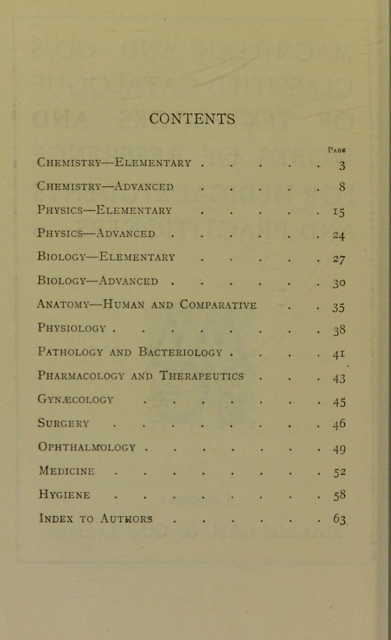 CONTENTS Paoh Chemistry—Elementary 3 Chemistry—Advanced 8 Physics—Elementary 15 Physics—Advanced 24 Biology—Elementary 27 Biology—Advanced 30 Anatomy—Human and Comparative . . 35 Physiology 38 Pathology and Bacteriology . . . -41 Pharmacology and Therapeutics . . .43 Gynaecology 45 Surgery 46 Ophthalmology 49 Medicine 52 Hygiene 58 63 Index to Authors