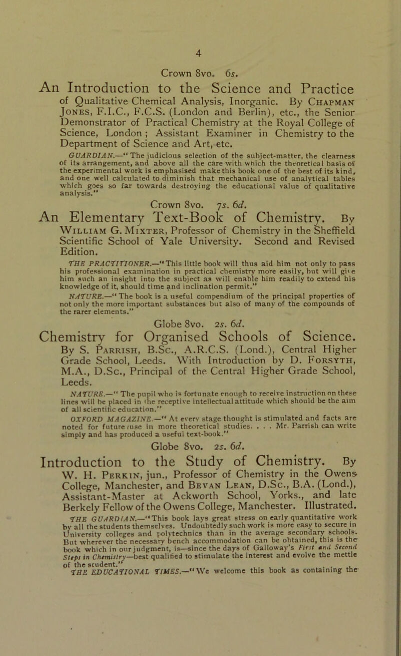 Crown 8vo. 6s. An Introduction to the Science and Practice of Qualitative Chemical Analysis, Inorganic. By Chapman Jones, F.I.C., F.C.S. (London and Berlin), etc., the Senior Demonstrator of Practical Chemistry at the Royal College of Science, London ; Assistant Examiner in Chemistry to the Department of Science and Art, etc. GUARDI AW.—“ The judicious selection of the subject-matter, the clearness of its arrangement, and above all the care with which the theoretical basis of the experimental work is emphasised make this book one of the best of its kind, and one well calculated to diminish that mechanical use of analytical tables which goes so far towards destroying the educational value of qualitative analysis. Crown 8vo. 7s. 6d. An Elementary Text-Book of Chemistry. By William G. Mixter, Professor of Chemistry in the Sheffield Scientific School of Yale University. Second and Revised Edition. THE PRACTITIONER.— This little book will thus aid him not only to pass his professional examination in practical chemistry more easily, hut will giie him such an insight into the subject as will enable him readily to extend his knowledge of it, should time and inclination permit. NATURE.— The book is a useful compendium of the principal properties of not only the more important substances but also of many of the compounds of the rarer elements. Globe 8vo. 2s. 6d. Chemistry for Organised Schools of Science. By S. Parrish, B.Sc., A.R.C.S. (Lond.), Central Higher Grade School, Leeds. With Introduction by D. Forsyth, M.A., D.Sc., Principal of the Central Higher Grade School, Leeds. NATURE.—“ The pupil who is fortunate enough to receive instruction on these lines will be placed in 'he receptive intellectual attitude which should be the aim of all scientific education. OXFORD MAGAZINE.— At every stage thought is stimulated and facts are noted for future/use in more theoretical studies. . . . Mr. Parrish can write simply and has produced a useful text-book. Globe 8vo. 2s. 6d. Introduction to the Study of Chemistry. By W. H. Perkin, jun., Professor of Chemistry in the Owens College, Manchester, and Bevan Lean, D.Sc., B.A. (Lond.), Assistant-Master at Ackworth School, Yorks., and late Berkely Fellow of the Owens College, Manchester. Illustrated. THE GUARDIAN.—This book lays great stress on early quantitative work by all the students themselves. Undoubtedly such work is more easy to secure in University colleges and polytechnics than in the average secondary schools. But wherever the necessary bench accommodation can be obtained, this is the book which in our judgment, is—since the days of Galloway's First •nil Stand Steps in Chemistry—best qualified to stimulate the interest and evolve the mettle of the student. . . . THE EDUCATIONAL TIMES.—We welcome this book as containing the