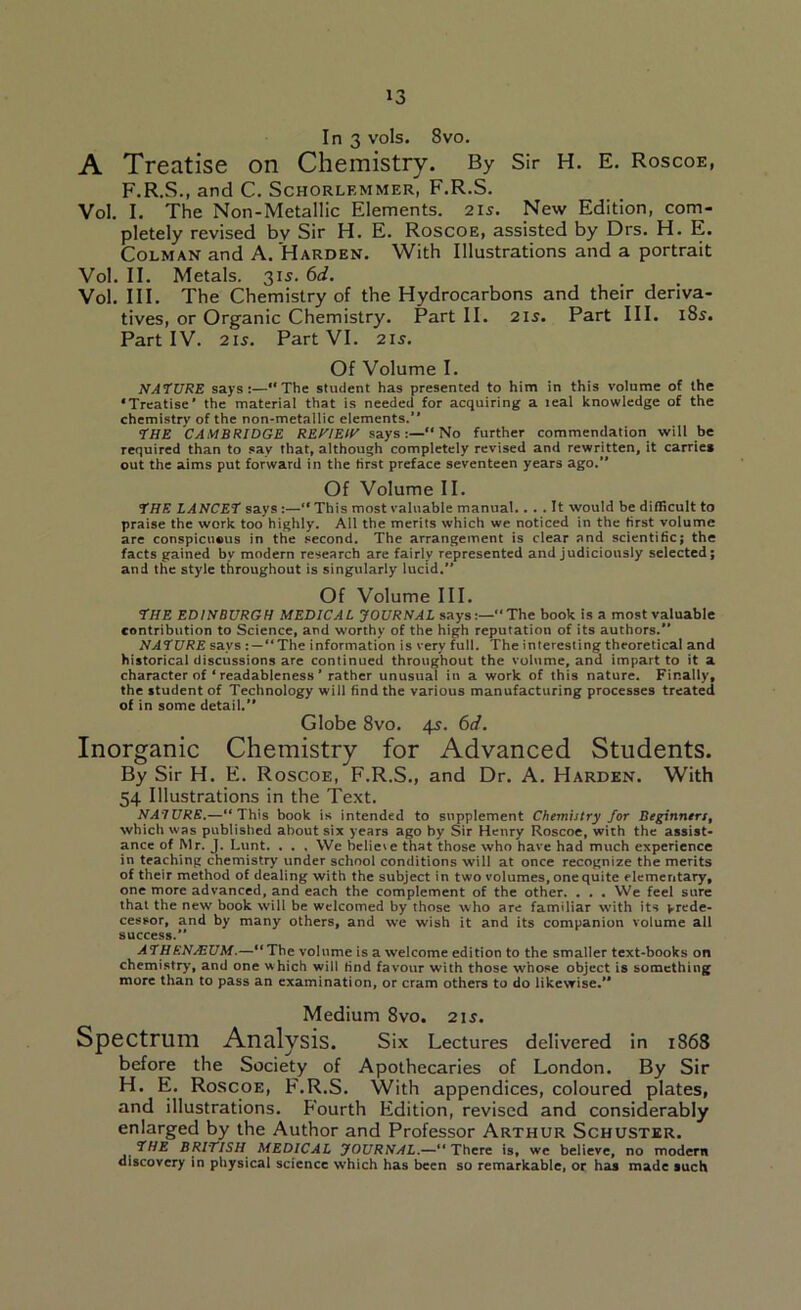 In 3 vols. 8vo. A Treatise on Chemistry. By Sir H. E. Roscoe, F.R.S., and C. Schorlemmer, F.R.S. Vol. I. The Non-Metallic Elements. 21s. New Edition, com- pletely revised by Sir H. E. Roscoe, assisted by Drs. H. E. Colman and A. Harden. With Illustrations and a portrait Vol. II. Metals. 315. 6d. Vol. III. The Chemistry of the Hydrocarbons and their deriva- tives, or Organic Chemistry. Part II. 215. Part III. 18s. Part IV. 2iJ. Part VI. 215. Of Volume I. NATURE says:—The student has presented to him in this volume of the ‘Treatise’ the material that is needed for acquiring a leal knowledge of the chemistrv of the non-metallic elements.” THE CAMBRIDGE REHIEIt' says:—No further commendation will be required than to say that, although completely revised and rewritten, it carries out the aims put forward in the first preface seventeen years ago.” Of Volume II. THE LANCET says:— This most valuable manual.... It would be difficult to praise the work too highly. All the merits which we noticed in the first volume are conspicuous in the second. The arrangement is clear and scientific; the facts gained by modern research are fairly represented and judiciously selected; and the style throughout is singularly lucid. Of Volume III. THE EDINBURGH MEDICAL JOURNAL says:—“The book is a most valuable contribution to Science, and worthy of the high reputation of its authors. NATURE says:—“The information is very full. The interesting theoretical and historical discussions are continued throughout the volume, and impart to it a character of ‘ readableness ’ rather unusual in a work of this nature. Finally, the student of Technology will find the various manufacturing processes treated of in some detail. Globe 8vo. 45. 6d. Inorganic Chemistry for Advanced Students. By Sir H. E. Roscoe, F.R.S., and Dr. A. Harden. With 54 Illustrations in the Text. NATURE.—“This book is intended to supplement Chemistry for Beginners, which was published about six years ago by Sir Henry Roscoe, with the assist- ance of Mr. J. Lunt. . . . We heliete that those who have had much experience in teaching chemistry under school conditions will at once recognize the merits of their method of dealing with the subject in two volumes, one quite elementary, one more advanced, and each the complement of the other. . . . We feel sure that the new book will be welcomed by those who are familiar with its prede- cessor, and by many others, and we wish it and its companion volume all success. ATHENJEUM.—“The volume is a welcome edition to the smaller text-books on chemistry, and one which will find favour with those whose object is something more than to pass an examination, or cram others to do likewise. Medium 8vo. 2U. Spectrum Analysis. Six Lectures delivered in 1868 before the Society of Apothecaries of London. By Sir H. E. Roscoe, F.R.S. With appendices, coloured plates, and illustrations. P'ourth Edition, revised and considerably enlarged by the Author and Professor Arthur Schuster. THE BRITISH MEDICAL JOURNAL.—“ There is, wc believe, no modern discovery in physical science which has been so remarkable, or has made such