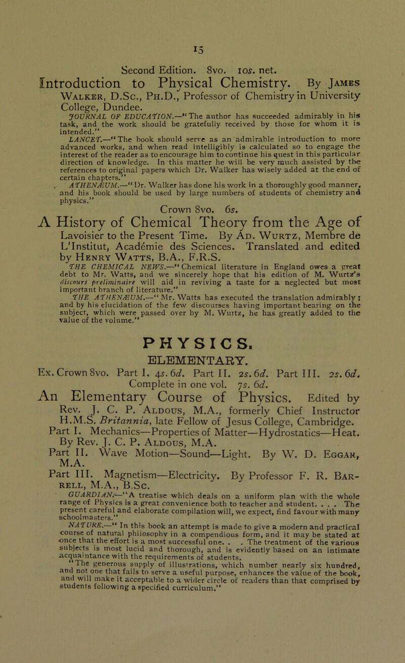 Second Edition. 8vo. ios. net. Introduction to Physical Chemistry. By James Walker, D.Sc., Ph.D., Professor of Chemistry in University College, Dundee. JOURNAL OF EDUCATION.—“The author has succeeded admirably in his task, and the work should be gratefully received by those for whom it is intended.” LANCET.—“The book should serve as an admirable introduction to more advanced works, and when read intelligibly is calculated so to engage the interest of the reader as to encourage him to continue his quest in this particular direction of knowledge. In this matter he will be very much assisted by the references to original papers which Dr. Walker has wisely added at the end of certain chapters.” A THENJEUM.— Dr. Walker has done his work in a thoroughly good manner, and his book should be used by large numbers of students of chemistry and physics. Crown 8vo. 6s. A History of Chemical Theory from the Age of Lavoisier to the Present Time. By Ad. Wurtz, Membre de L’lnstitut, Acad^mie des Sciences. Translated and edited by Henry Watts, B.A., F.R.S. THE CHEMICAL NEWS.—“Chemical literature in England owes a great debt to Mr. Watts, and we sincerely hope that his edition of M. Wurtz's tiiicours fneliminaire will aid in reviving a taste for a neglected but most important branch of literature. THE ATHENAEUM.—“ Mr. Watts has executed the translation admirably ; and by his elucidation of the few discourses having important bearing on the subject, which were passed over by M. Wurtz, he has greatly added to the value of the volume.” PHYSICS, ELEMENTARY. Ex. Crown Svo. Parti. 4s. 6d. Part II. 2s. 6d. Part III. 2 s.6d. Complete in one vol. 7s. 6d. An Elementary Course of Physics. Edited by Rev. J. C. P. Aldous, M.A., formerly Chief Instructor H.M.S. Britannia, late Fellow of Jesus College, Cambridge. Part I. Mechanics—Properties of Matter—Hydrostatics—Heat. By Rev. J. C. P. Aldous, M.A. Part II. Wave Motion—Sound—Light. By W. D. Eggak, M.A. Part III. Magnetism—Electricity. By Professor F. R. Bar- rell, M.A., B.Sc. GUARDIAN.—“A treatise which deals on a uniform plan with the whole range of Physics is a great convenience both to teacher and student. . . . The present careful and elaborate compilation will, we expect, find favour with many schoolmasters.” NATURE.—“ In this book an attempt is made to give a modern and practical course of natural philosophy in a compendious form, and it may be stated at once that the effort is a most successful one. . . The treatment of the various subjects is most lucid and thorough, and is evidently based on an intimate acquaintance with the requirements of students. “Ihe generous supply of illus'rations, which number nearly six hundred, and not one that fails to serve a useful purpose, enhances the value of the book, and will make it acceptable to a wider circle of readers than that comprised by students following a specified curriculum.”