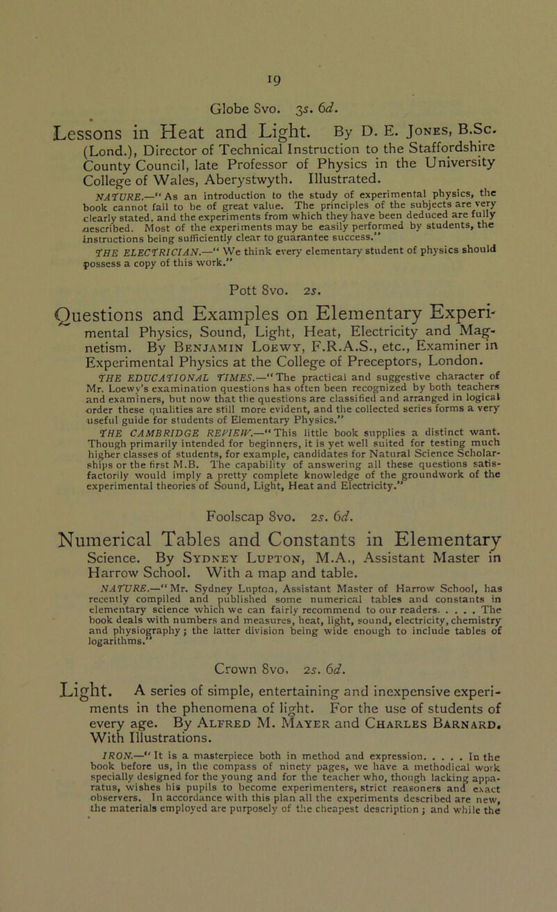 Globe Svo. 35. 6d. Lessons in Heat and Light. By D. E. Jones, b.Sc. (Lond.), Director of Technical Instruction to the Staffordshire County Council, late Professor of Physics in the University College of Wales, Aberystwyth. Illustrated. NATURE.—“As an introduction to the study of experimental physics, the book cannot fail to he of great value. The principles of the subjects are very clearly stated, and the experiments from which they have been deduced are fully described. Most of the experiments may be easily performed by students, the instructions being sufficiently clear to guarantee success.” THE ELECTRICIAN.—“ We think every elementary student of physics should possess a copy of this work.** Pott Svo. 2s. Questions and Examples on Elementary Experi- mental Physics, Sound, Light, Heat, Electricity and Mag- netism. By Benjamin Loewy, F.R.A.S., etc., Examiner in Experimental Physics at the College of Preceptors, London. THE EDUCATIONAL TIMES.—The practical and suggestive character of Mr. Loewy’s examination questions has often been recognized by both teachers and examiners, but now that the questions are classified and arranged in logical order these qualities are still more evident, and the collected series forms a very useful guide for students of Elementary Physics. THE CAMBRIDGE REVIEW.—“ This little book supplies a distinct want. Though primarily intended for beginners, it is yet well suited for testing much higher classes of students, for example, candidates for Natural Science Scholar- ships or the first M.B. The capability of answering all these questions satis- factorily would imply a pretty complete knowledge of the groundwork of the experimental theories of Sound, Light, Heat and Electricity.” Foolscap 8vo. 2s. 6d. Numerical Tables and Constants in Elementary Science. By Sydney Lupton, M.A., Assistant Master in Harrow School. With a map and table. NATURE.—“ Mr. Sydney Lupton, Assistant Master of Harrow School, has recently compiled and published some numerical tables and constants in elementary science which we can fairly recommend to our readers The book deals with numbers and measures, heat, light, sound, electricity, chemistry and physiography; the latter division being wide enough to include tables of logarithms.” Crown Svo. 2s. 6d. Light. A series of simple, entertaining and inexpensive experi- ments in the phenomena of light. For the use of students of every age. By Alfred M. Mayer and Charles Barnard. With Illustrations. IRON.—“It is a masterpiece both in method and expression In the book before us, in the compass of ninety pages, we have a methodical work specially designed for the young and for the teacher who, though lacking appa- ratus, wishes his pupils to become experimenters, strict reasoners and exact observers. In accordance with this plan all the experiments described are new, the materials employed are purposely of the cheapest description ; and while the