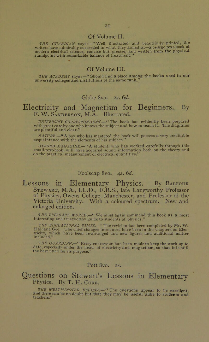 Of Volume II. 77/E GUARDIAN saysWell illustrated and beautifully printed, the writers have admirably succeeded in what they aimed at—a college text-book of modern electrical science, concise but precise, and written from the physical standpoint with remarkable balance of treatment.’’ Of Volume III. THE ACADEMY says “Should find a place among the books used in our university colleges and institutions of the same rank.” Globe 8vo. 2s. 6d. Electricity and Magnetism for Beginners. By F. W. Sanderson, M.A. Illustrated. UNIVERSITY CORRESPONDENT.— The book has evidently been prepared with great care by one who knows the subject and how to teach it. The diagrams are plentiful and clear.” NATURE.—A boy who has mastered the book will possess a very creditable acquaintance with the elements of his subject.” OXFORD MAGAZINE.—“A student, who has worked carefully through this small text-book, will have acquired sound information both on the theory and on the practical measurement of electrical quantities.” Foolscap 8vo. 45. 6d. Lessons in Elementary Physics. By Balfour Stewart, M.A., LL.D., F.R.S., late Langworthy Professor of Physics, Owens College, Manchester, and Professor of the Victoria University. With a coloured spectrum. New and enlarged edition. 7 HE LITERARY WORLD.—“ We must again commend this book as a most interesting and trustw orthy guide to students of physics.” THE EDUCATIONAL TIMES.—“The revision has been completed by Mr. W. Haldane Gee. The chief changes introduced have been in the chapters on Elec- tricity, which have been re-atranged and new figures and additional matter included.” THE GUARDIAN.—“ Every endeavour has been made to keep the W'ork up to date, especially under the head of electricity and magnetism, so that it is still the best fitted for its purpose. Pott 8vO. 25. Questions on Stewart’s Lessons in Elementary Physics. By T. H. Core. THE WESTMINSTER REVIEW.— “The questions appear to be excellent, and there can be no doubt but that they may be useful alike to students and teachers.”