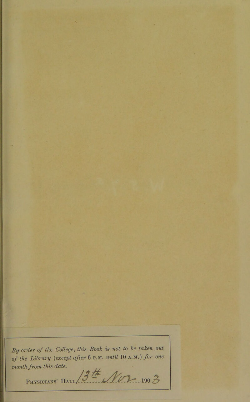 By order of the College, this Book is not to he taken out of the Library (except after 6 p.m. until 10 a.m.) for one month from this date. Physicians’ Hall m3