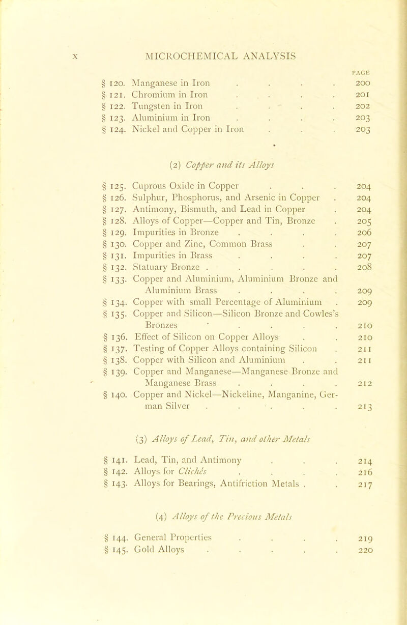 I'AGE § 120. Manganese in Iron .... 200 §121. Chromium in Iron .... 201 § 122. Tungsten in Iron .... 202 § 123. Aluminium in Iron .... 203 § 124. Nickel and Copper in Iron . . . 203 (2) Copper and its Alloys § 125. Cuprous Oxide in Copper . . . 204 § 126. Sulphur, Phosphorus, and Arsenic in Copper . 204 § 127. Antimony, Bismuth, and Lead in Copper . 204 § 128. Alloys of Copper—Copper and Tin, Bronze . 205 § 129. Impurities in Bronze .... 206 § 130. Copper and Zinc, Common Brass . . 207 § 131. Impurities in Brass .... 207 § 132. Statuary Bronze ..... 208 § 133. Copper and Aluminium, Aluminium Bronze and Aluminium Brass .... 209 § 134. Copper with small Percentage of Aluminium . 209 5; 135. Copper and Silicon—Silicon Bronze and Cowles's Bronzes . . . .210 § 136. Effect of Silicon on Copper Alloys . . 210 § 137. Testing of Copper Alloys containing Silicon . 211 §138. Copper with Silicon and Aluminium . . 211 § 139. Copper and Manganese—Manganese Bronze and Manganese Brass . . . .212 § 140. Copper and Nickel—Nickeline, Manganine, Ger- man Silver . . • . . . 213 (3) Alloys of Lead, Tin, and other Me/als § 141. Lead, Tin, and Antimony . . . 214 § 142. Alloys for Cliche<s . . . .216 § 143. Alloys for Bearings, Antifriction Metals . . 217 (4) Alloys 0/the Precious Metals % 144. General Properties .... 219 § 145. Gold Alloys ..... 220