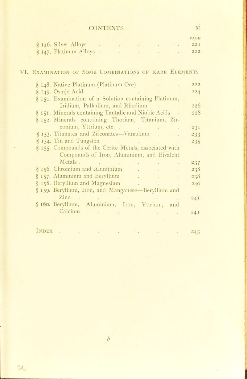 PAGE § 146. Silver Alloys . . . . .221 § 147. Platinum Alloys ..... 222 VI. Examination of Some Combinations ok Rare Elements § 148. Native Platinum (Platinum Ore) . . . 222 § 149. Ostnic Acid ..... 224 § 150. Examination of a Solution containing Platinum, Iridium, Palladium, and Rhodium . . 226 § 151. Minerals containing Tantalic and Niobic Acids . 22cS § 152. Minerals containing Thorium, Titanium, Zir- conium, Yttrium, etc. . . . .231 § 153. Titanates and Zirconates—Vanadium . 233 § 154. Tin and Tungsten .... 235 § 155. Compounds of the Cerite Metals, associated with Compounds of Iron, Aluminium, and Bivalent Metals ...... 237 § 156. Chromium and Aluminium . . . 23S § 157. Aluminium and Beryllium . . . 23S § 158. Beryllium and Magnesium . . . 240 § 159. Beryllium, Iron, and Manganese—Beryllium and Zinc . . . . . .241 § 160. Beryllium, Aluminium, Iron, Yttrium, and Calcium . . . . .241 Index ....... 243 b