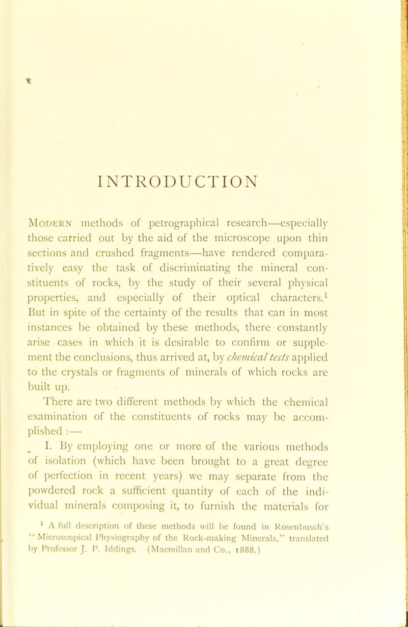 t INTRODUCTION Modern methods of petrographical research—especially those carried out by the aid of the microscope upon thin sections and crushed fragments—have rendered compara- tively easy the task of discriminating the mineral con- stituents of rocks, by the study of their several physical properties, and especially of their optical characters.1 But in spite of the certainty of the results that can in most instances be obtained by these methods, there constantly arise cases in which it is desirable to confirm or supple- ment the conclusions, thus arrived at, by chemical tests applied to the crystals or fragments of minerals of which rocks are built up. There are two different methods by which the chemical examination of the constituents of rocks may be accom- plished :— [. By employing one or more of the various methods of isolation (which have been brought to a great degree of perfection in recent years) we may separate from the powdered rock a sufficient quantity of each of the indi- vidual minerals composing it, to furnish the materials for 1 A full description of these methods will be found in Roscnbusch's Microscopical Physiography of the Rock-making Minerals, translated by Professor J. P. hidings. (Macmillan and Co., 1888.)