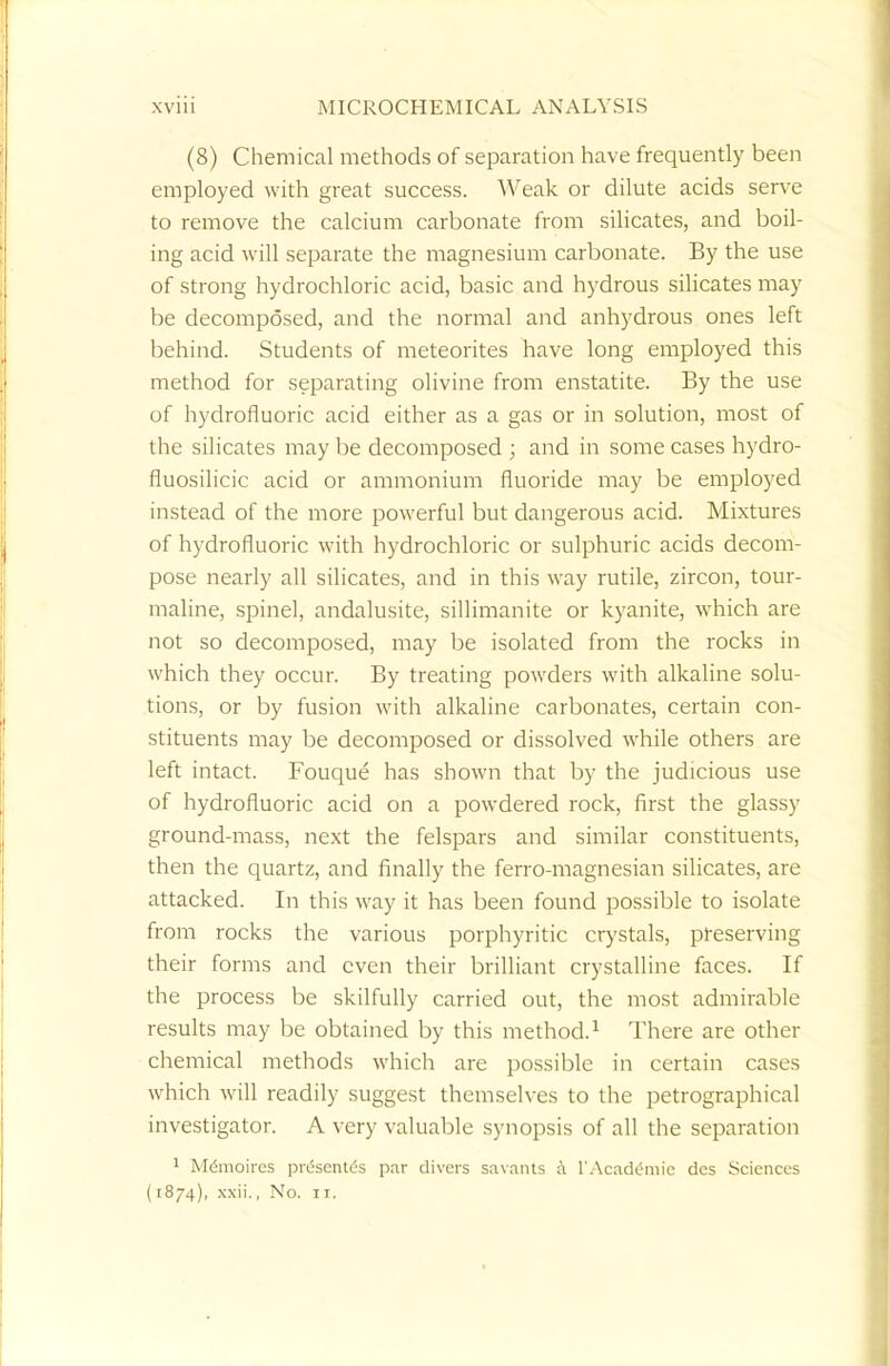 (8) Chemical methods of separation have frequently been employed with great success. Weak or dilute acids serve to remove the calcium carbonate from silicates, and boil- ing acid will separate the magnesium carbonate. By the use of strong hydrochloric acid, basic and hydrous silicates may be decomposed, and the normal and anhydrous ones left behind. Students of meteorites have long employed this method for separating olivine from enstatite. By the use of hydrofluoric acid either as a gas or in solution, most of the silicates may be decomposed ; and in some cases hydro- fluosilicic acid or ammonium fluoride may be employed instead of the more powerful but dangerous acid. Mixtures of hydrofluoric with hydrochloric or sulphuric acids decom- pose nearly all silicates, and in this way rutile, zircon, tour- maline, spinel, andalusite, sillimanite or kyanite, which are not so decomposed, may be isolated from the rocks in which they occur. By treating powders with alkaline solu- tions, or by fusion with alkaline carbonates, certain con- stituents may be decomposed or dissolved while others are left intact. Fouque has shown that by the judicious use of hydrofluoric acid on a powdered rock, first the glassy ground-mass, next the felspars and similar constituents, then the quartz, and finally the ferro-magnesian silicates, are attacked. In this way it has been found possible to isolate from rocks the various porphyritic crystals, preserving their forms and even their brilliant crystalline faces. If the process be skilfully carried out, the most admirable results may be obtained by this method.1 There are other chemical methods which are possible in certain cases which will readily suggest themselves to the petrographical investigator. A very valuable synopsis of all the separation 1 MfSnioircs pn5scnt<5s par divers savants a l'Academie des Sciences