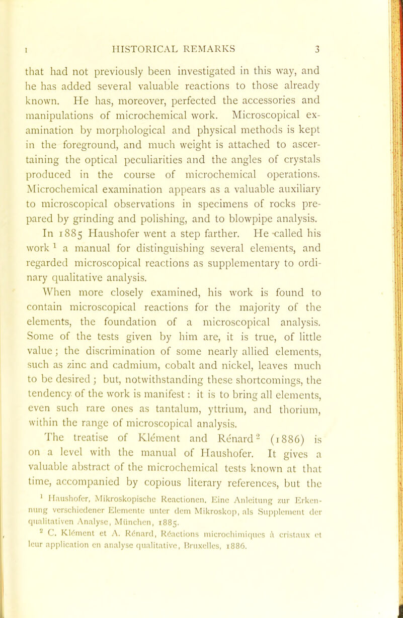 that had not previously been investigated in this way, and he has added several valuable reactions to those already known. He has, moreover, perfected the accessories and manipulations of microchemical work. Microscopical ex- amination by morphological and physical methods is kept in the foreground, and much weight is attached to ascer- taining the optical peculiarities and the angles of crystals produced in the course of microchemical operations. Microchemical examination appears as a valuable auxiliary to microscopical observations in specimens of rocks pre- pared by grinding and polishing, and to blowpipe analysis. In 1885 Haushofer went a step farther. He called his work 1 a manual for distinguishing several elements, and regarded microscopical reactions as supplementary to ordi- nary qualitative analysis. When more closely examined, his work is found to contain microscopical reactions for the majority of the elements, the foundation of a microscopical analysis. Some of the tests given by him are, it is true, of little value; the discrimination of some nearly allied elements, such as zinc and cadmium, cobalt and nickel, leaves much to be desired ; but, notwithstanding these shortcomings, the tendency of the work is manifest: it is to bring all elements, even such rare ones as tantalum, yttrium, and thorium, within the range of microscopical analysis. The treatise of Klement and Renard2 (1886) is on a level with the manual of Haushofer. It gives a valuable abstract of the microchemical tests known at that time, accompanied by copious literary references, but the 1 Haushofer, Mikroskopischc Reactionen. Einc Anleitung zur Erken- nung verschiedencr Elenicnte untcr clem Mikroskop, als Supplement der qualitative!! Analyse, Munchen, 1885. a C. Klemcnt et A. Renard, Reactions microchimiqucs a cristaux et leur application en analyse qualitative, Bruxelles, 1886.