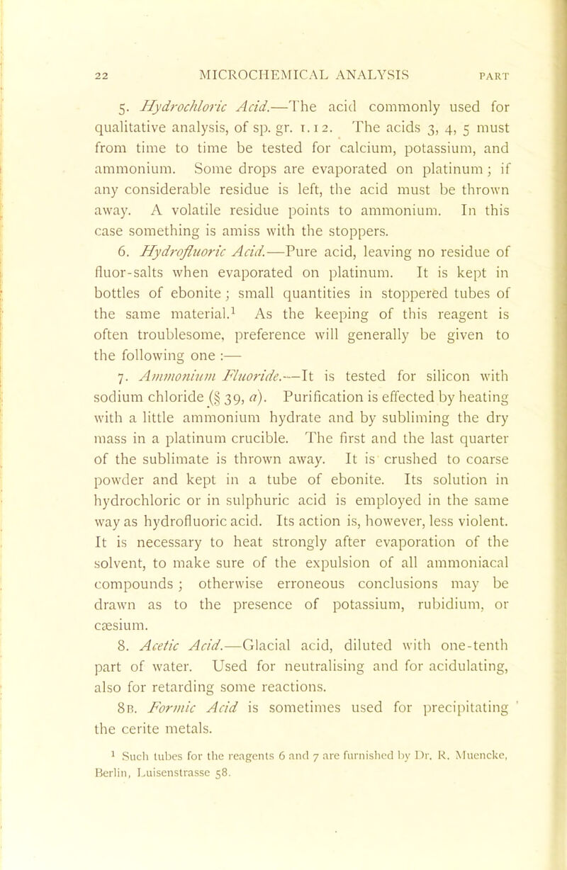 5. Hydrochloric Acid.—The acid commonly used for qualitative analysis, of sp. gr. r.12. The acids 3, 4, 5 must from time to time be tested for calcium, potassium, and ammonium. Some drops are evaporated on platinum ; if any considerable residue is left, the acid must be thrown away. A volatile residue points to ammonium. In this case something is amiss with the stoppers. 6. Hydrofluoric Acid.—Pure acid, leaving no residue of fluor-salts when evaporated on platinum. It is kept in bottles of ebonite; small quantities in stoppered tubes of the same material.1 As the keeping of this reagent is often troublesome, preference will generally be given to the following one :— 7. Ammonium Fluoride.—It is tested for silicon with sodium chloride (§ 39, a). Purification is effected by heating with a little ammonium hydrate and by subliming the dry mass in a platinum crucible. The first and the last quarter of the sublimate is thrown away. It is crushed to coarse powder and kept in a tube of ebonite. Its solution in hydrochloric or in sulphuric acid is employed in the same way as hydrofluoric acid. Its action is, however, less violent. It is necessary to heat strongly after evaporation of the solvent, to make sure of the expulsion of all ammoniacal compounds ; otherwise erroneous conclusions may be drawn as to the presence of potassium, rubidium, or caesium. 8. Acetic Acid.—Glacial acid, diluted with one-tenth part of water. Used for neutralising and for acidulating, also for retarding some reactions. 8b. Formic Acid is sometimes used for precipitating the cerite metals. 1 Such tubes for the reagents 6 and 7 are furnished by Dr. R. Muencke, Berlin, I.uisenstrasse 58.