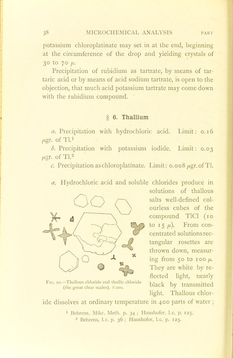 potassium chloroplatinate may set in at the end, beginning at the circumference of the drop and yielding crystals of 30 to 70 //. Precipitation of rubidium as tartrate, by means of tar- taric acid or by means of acid sodium tartrate, is open to the objection, that much acid potassium tartrate may come down with the rubidium compound. § 6. Thallium a. Precipitation with hydrochloric acid. Limit: 0.16 /xgr. of Tl.1 b. Precipitation with potassium iodide. Limit: 0.03 /xgr. of Tl.2 c. Precipitation as chloroplatinate. Limit: 0.008/xgr. of Tl. a. Hydrochloric acid and soluble chlorides produce in solutions of thallous salts well-defined col- ourless cubes of the compound T1C1 (10 to 15 /x). From con- centrated solutions rec- tangular rosettes are thrown down, measur- ing from 50 to 100 ju. They are white by re- flected light, nearly black by transmitted light. Thallous chlor- ide dissolves at ordinary temperature in 400 parts of water ; 1 Behrens, Mikr. Moth. p. 34 ; Haushofer, I.e. p. 125. - Behrens, I.e. p. 36 ; Haushofer, I.e. p. 125. Fig. 10.—Thallous chloride and tliallic chloride (the great clear scales), X200.