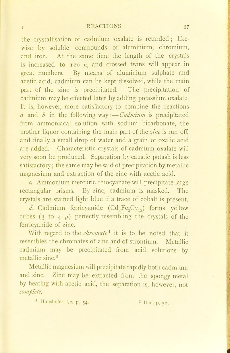 the crystallisation of cadmium oxalate is retarded; like- wise by soluble compounds of aluminium, chromium, and iron. At the same time the length of the crystals is increased to 120 fi, and crossed twins will appear in great numbers. By means of aluminium sulphate and acetic acid, cadmium can be kept dissolved, while the main part of the zinc is precipitated. The precipitation of cadmium may be effected later by adding potassium oxalate. It is, however, more satisfactory to combine the reactions a and b in the following way :—Cadmium is precipitated from ammoniacal solution with sodium bicarbonate, the mother liquor containing the main part of the zinc is run off, and finally a small drop of water and a grain of oxalic acid are added. Characteristic crystals of cadmium oxalate will very soon be produced. Separation by caustic, potash is less satisfactory; the same may be said of precipitation by metallic magnesium and extraction of the zinc with acetic acid. c. Ammonium-mercuric thiocyanate will precipitate large rectangular prisms. By zinc, cadmium is masked. The crystals are stained light blue if a trace of cobalt is present. d. Cadmium ferricyanide (Cd3Fe2Cy12) forms yellow cubes (3 to 4 jj) perfectly resembling the crystals of the ferricyanide of zinc. With regard to the eliminate1 it is to be noted that it resembles the chromates of zinc and of strontium. Metallic cadmium may be precipitated from acid solutions by metallic zinc.2 Metallic magnesium will precipitate rapidly both cadmium and zinc. Zinc may be extracted from the spongy metal by heating with acetic acid, the separation is, however, not complete. 1 Hanshofer, I.e. p. 54. -• [bid. p. 52.