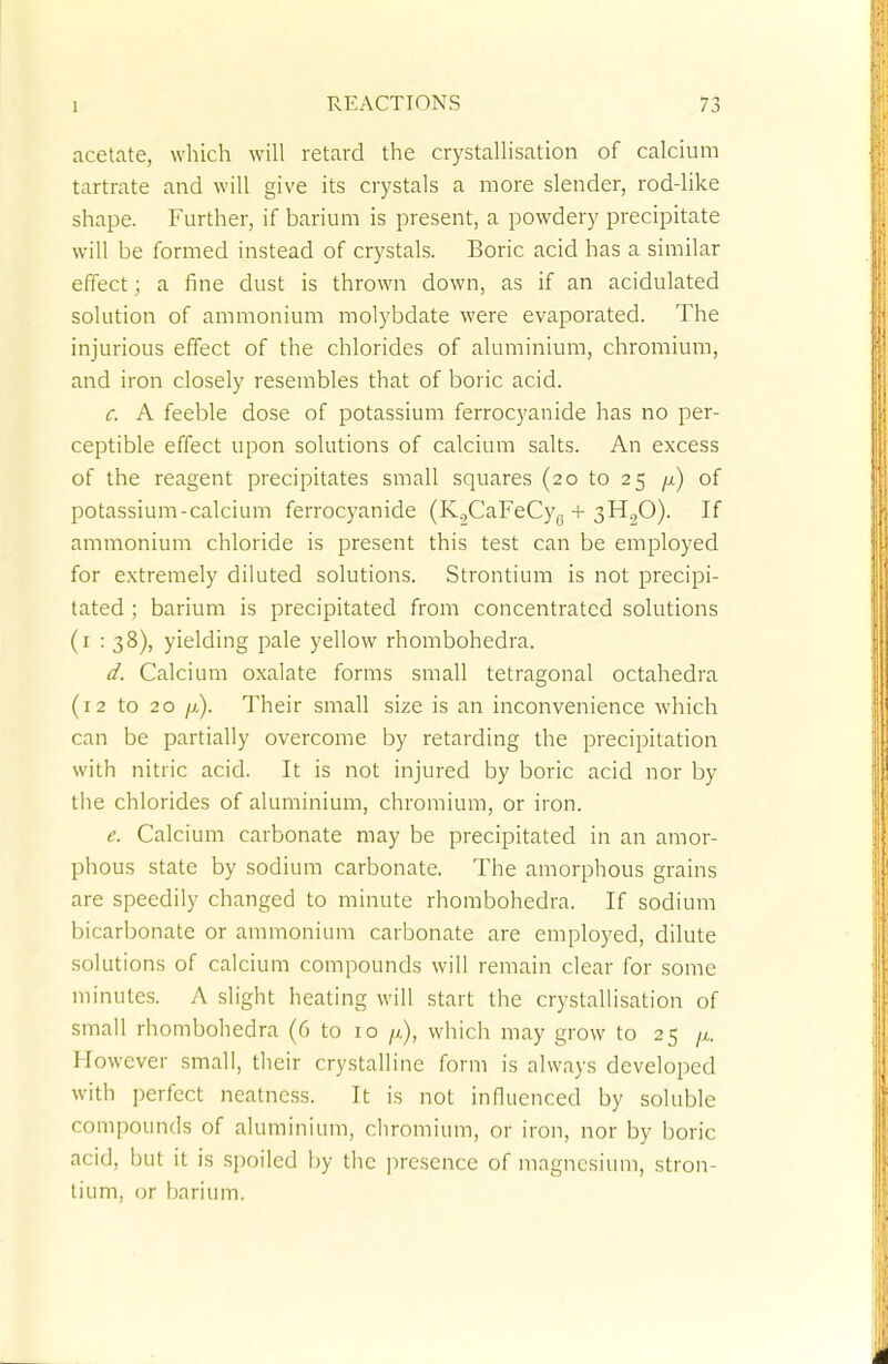 acetate, which will retard the crystallisation of calcium tartrate and will give its crystals a more slender, rod-like shape. Further, if barium is present, a powdery precipitate will be formed instead of crystals. Boric acid has a similar effect; a fine dust is thrown down, as if an acidulated solution of ammonium molybdate were evaporated. The injurious effect of the chlorides of aluminium, chromium, and iron closely resembles that of boric acid. c. A feeble dose of potassium ferrocyanide has no per- ceptible effect upon solutions of calcium salts. An excess of the reagent precipitates small squares (20 to 25 p) of potassium-calcium ferrocyanide (K.,CaFeCy6 + 3H20). If ammonium chloride is present this test can be employed for extremely diluted solutions. Strontium is not precipi- tated ; barium is precipitated from concentrated solutions (1 : 38), yielding pale yellow rhombohedra. d. Calcium oxalate forms small tetragonal octahedra (12 to 20 jj). Their small size is an inconvenience which can be partially overcome by retarding the precipitation with nitric acid. It is not injured by boric acid nor by the chlorides of aluminium, chromium, or iron. e. Calcium carbonate may be precipitated in an amor- phous state by sodium carbonate. The amorphous grains are speedily changed to minute rhombohedra. If sodium bicarbonate or ammonium carbonate are employed, dilute solutions of calcium compounds will remain clear for some minutes. A slight heating will start the crystallisation of small rhombohedra (6 to 10 /x), which may grow to 25 //,. However small, their crystalline form is always developed with perfect neatness. It is not influenced by soluble compounds of aluminium, chromium, or iron, nor by boric acid, but it is spoiled by the presence of magnesium, stron- tium, or barium.