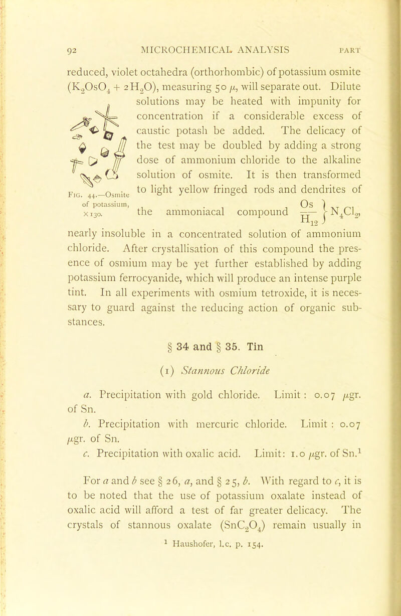 reduced, violet octahedra (orthorhombic) of potassium osmite (K20s04 + 2H20), measuring 50 \i, will separate out. Dilute solutions may be heated with impunity for concentration if a considerable excess of caustic potash be added. The delicacy of the test may be doubled by adding a strong dose of ammonium chloride to the alkaline solution of osmite. It is then transformed to light yellow fringed rods and dendrites of Fig. 44.—Osmite ° 3 ° of potassium, . Os ) xi3o. the ammoniacal compound ==— J-N4(J.„ H12 ) nearly insoluble in a concentrated solution of ammonium chloride. After crystallisation of this compound the pres- ence of osmium may be yet further established by adding potassium ferrocyanide, which will produce an intense purple tint. In all experiments with osmium tetroxide, it is neces- sary to guard against the reducing action of organic sub- stances. § 34 and § 35. Tin (i) Stannous Chloride a. Precipitation with gold chloride. Limit: 0.07 /xgr. of Sn. b. Precipitation with mercuric chloride. Limit : 0.07 /i,gr. of Sn. c. Precipitation with oxalic acid. Limit: 1.0/xgr. of Sn.1 For a and b see § 2 6, a, and § 2 5, With regard to c, it is to be noted that the use of potassium oxalate instead of oxalic acid will afford a test of far greater delicacy. The crystals of stannous oxalate (SnC204) remain usually in