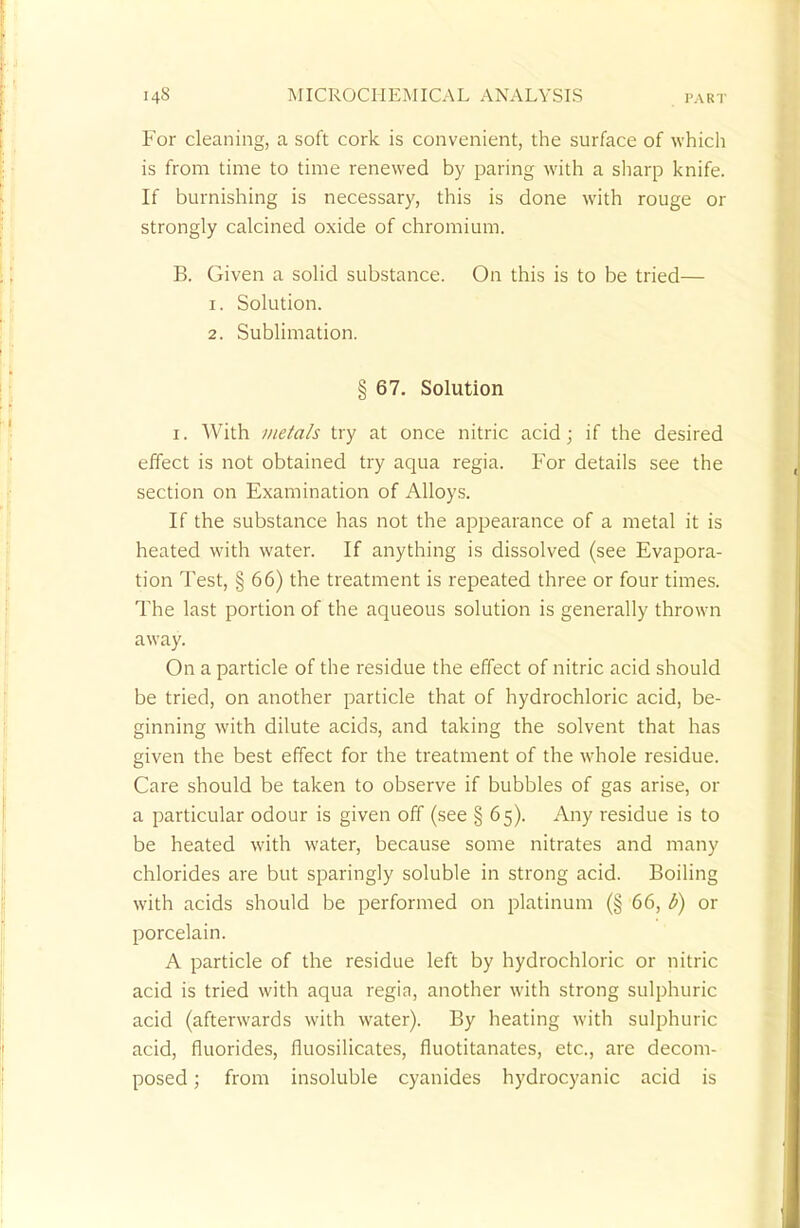 For cleaning, a soft cork is convenient, the surface of which is from time to time renewed by paring with a sharp knife. If burnishing is necessary, this is done with rouge or strongly calcined oxide of chromium. B. Given a solid substance. On this is to be tried— 1. Solution. 2. Sublimation. § 67. Solution i. With metals try at once nitric acid; if the desired effect is not obtained try aqua regia. For details see the section on Examination of Alloys. If the substance has not the appearance of a metal it is heated with water. If anything is dissolved (see Evapora- tion Test, § 66) the treatment is repeated three or four times. The last portion of the aqueous solution is generally thrown away. On a particle of the residue the effect of nitric acid should be tried, on another particle that of hydrochloric acid, be- ginning with dilute acids, and taking the solvent that has given the best effect for the treatment of the whole residue. Care should be taken to observe if bubbles of gas arise, or a particular odour is given off (see § 65). Any residue is to be heated with water, because some nitrates and many chlorides are but sparingly soluble in strong acid. Boiling with acids should be performed on platinum (§ 66, b) or porcelain. A particle of the residue left by hydrochloric or nitric acid is tried with aqua regia, another with strong sulphuric acid (afterwards with water). By heating with sulphuric acid, fluorides, fluosilicates, fluotitanates, etc., are decom- posed ; from insoluble cyanides hydrocyanic acid is
