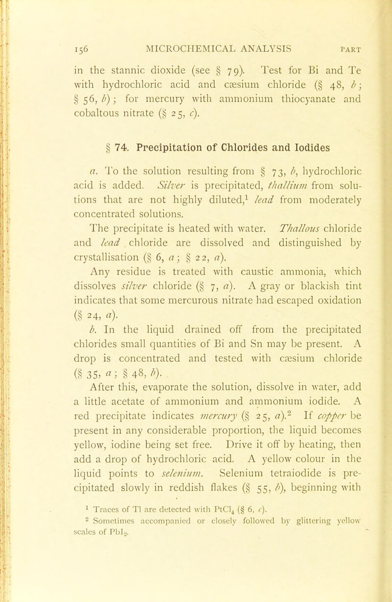 in the stannic dioxide (see § 79). Test for Bi and Te with hydrochloric acid and caesium chloride (§ 48, b; §56,/'); for mercury with ammonium thiocyanate and cobaltous nitrate (§ 25, c). § 74. Precipitation of Chlorides and Iodides a. To the solution resulting from § 73, hydrochloric acid is added. Silver is precipitated, thallium from solu- tions that are not highly diluted,1 lead from moderately concentrated solutions. The precipitate is heated with water. T/iallous chloride and lead chloride are dissolved and distinguished by crystallisation (§ 6, a; §22, a). Any residue is treated with caustic ammonia, which dissolves silver chloride (§ 7, a). A gray or blackish tint indicates that some mercurous nitrate had escaped oxidation (§ 24, a)- b. In the liquid drained off from the precipitated chlorides small quantities of Bi and Sn may be present. A drop is concentrated and tested with caesium chloride (§35, a ■ §48,/'). After this, evaporate the solution, dissolve in water, add a little acetate of ammonium and ammonium iodide. A red precipitate indicates mercury (§ 25, a).2 If copper be present in any considerable proportion, the liquid becomes yellow, iodine being set free. Drive it off by heating, then add a drop of hydrochloric acid. A yellow colour in the liquid points to selenium. Selenium tetraiodide is pre- cipitated slowly in reddish flakes (§ 55, l>), beginning with 1 Traces of T! are detected with PtCl4 (§ 6, c). 2 Sometimes accompanied or closely followed by glittering yellow scales of PbU