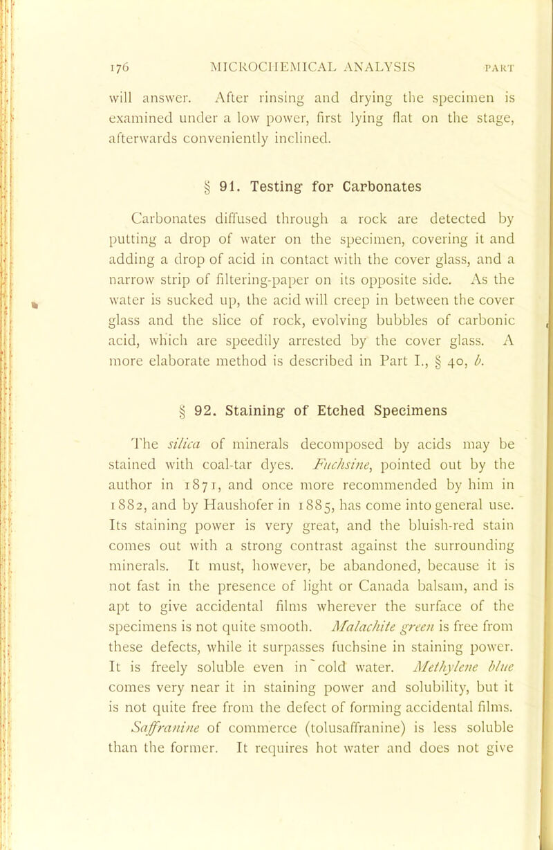 will answer. After rinsing and drying the specimen is examined under a low power, first lying flat on the stage, afterwards conveniently inclined. § 91. Testing for Carbonates Carbonates diffused through a rock are detected by putting a drop of water on the specimen, covering it and adding a drop of acid in contact with the cover glass, and a narrow strip of filtering-paper on its opposite side. As the water is sucked up, the acid will creep in between the cover glass and the slice of rock, evolving bubbles of carbonic acid, which are speedily arrested by the cover glass. A more elaborate method is described in Part I., § 40, b. % 92. Staining of Etched Specimens The silica of minerals decomposed by acids may be stained with coal-tar dyes. Fuchsine, pointed out by the author in 1871, and once more recommended by him in 1882, and by Haushofer in 1885, has come into general use. Its staining power is very great, and the bluish-red stain comes out with a strong contrast against the surrounding minerals. It must, however, be abandoned, because it is not fast in the presence of light or Canada balsam, and is apt to give accidental films wherever the surface of the specimens is not quite smooth. Malachite green is free from these defects, while it surpasses fuchsine in staining power. It is freely soluble even in cold water. Methylene blue. comes very near it in staining power and solubility, but it is not quite free from the defect of forming accidental films. Saffranine of commerce (tolusaffranine) is less soluble than the former. It requires hot water and does not give