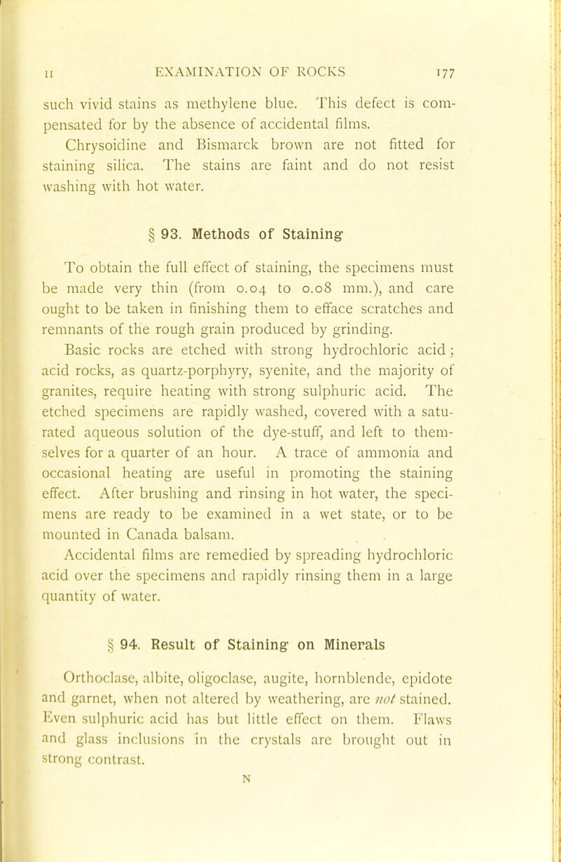 such vivid stains as methylene blue. This defect is com- pensated for by the absence of accidental films. Chrysoidine and Bismarck brown are not fitted for staining silica. The stains are faint and do not resist washing with hot water. § 93. Methods of Staining To obtain the full effect of staining, the specimens must be made very thin (from 0.04 to 0.08 mm.), and care ought to be taken in finishing them to efface scratches and remnants of the rough grain produced by grinding. Basic rocks are etched with strong hydrochloric acid ; acid rocks, as quartz-porphyry, syenite, and the majority of granites, require heating with strong sulphuric acid. The etched specimens are rapidly washed, covered with a satu- rated aqueous solution of the dye-stuff, and left to them- selves for a quarter of an hour. A trace of ammonia and occasional heating are useful in promoting the staining effect. After brushing and rinsing in hot water, the speci- mens are ready to be examined in a wet state, or to be mounted in Canada balsam. Accidental films are remedied by spreading hydrochloric acid over the specimens and rapidly rinsing them in a large quantity of water. § 94. Result of Staining on Minerals Orthoclase, albite, oligoclase, augite, hornblende, epidote and garnet, when not altered by weathering, arc not stained. Even sulphuric acid has but little effect on them. Flaws and glass inclusions in the crystals are brought out in strong contrast. N