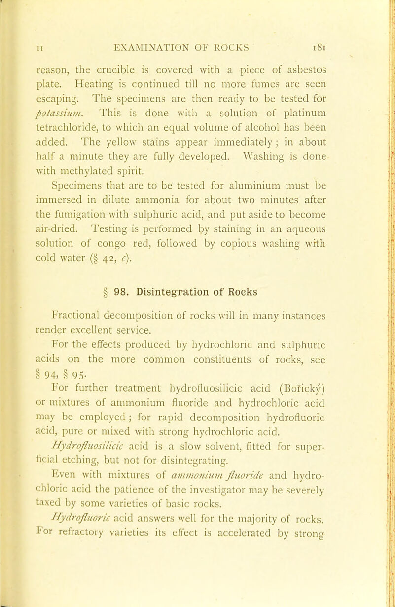 reason, the crucible is covered with a piece of asbestos plate. Heating is continued till no more fumes are seen escaping. The specimens are then ready to be tested for potassium. This is done with a solution of platinum tetrachloride, to which an equal volume of alcohol has been added. The yellow stains appear immediately; in about half a minute they are fully developed. Washing is done with methylated spirit. Specimens that are to be tested for aluminium must be immersed in dilute ammonia for about two minutes after the fumigation with sulphuric acid, and put aside to become air-dried. Testing is performed by staining in an aqueous solution of congo red, followed by copious washing with cold water (§ 42, c). § 98. Disintegration of Rocks Fractional decomposition of rocks will in many instances render excellent service. For the effects produced by hydrochloric and sulphuric acids on the more common constituents of rocks, see § 94, § 95- For further treatment hydrofluosilicic acid (Boficky) or mixtures of ammonium fluoride and hydrochloric acid may be employed ; for rapid decomposition hydrofluoric acid, pure or mixed with strong hydrochloric acid. Hydrofluosi/icic acid is a slow solvent, fitted for super- ficial etching, but not for disintegrating. Even with mixtures of ammonium fluoride and hydro- chloric acid the patience of the investigator may be severely taxed by some varieties of basic rocks. Hydrofluoric acid answers well for the majority of rocks. For refractory varieties its effect is accelerated by strong