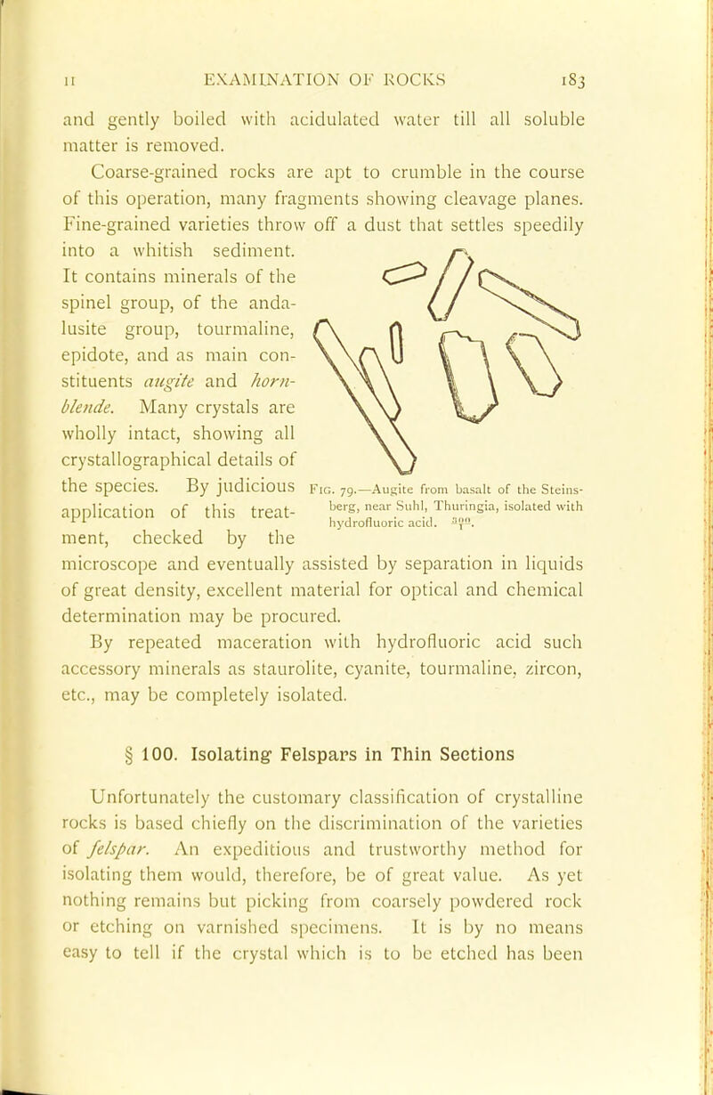 and gently boiled with acidulated water till all soluble matter is removed. Coarse-grained rocks are apt to crumble in the course of this operation, many fragments showing cleavage planes. Fine-grained varieties throw off a dust that settles speedily into a whitish sediment. It contains minerals of the spinel group, of the anda- lusite group, tourmaline, epidote, and as main con- stituents augite and horn- blende. Many crystals are wholly intact, showing all crystallographical details of the species. By judicious fig. 79.—Augite from basalt of the Steins- application Of this treat- ear Shl, Thuringia, isolated with x 1 hydrofluoric acid. Jyu. ment, checked by the microscope and eventually assisted by separation in liquids of great density, excellent material for optical and chemical determination may be procured. By repeated maceration with hydrofluoric acid such accessory minerals as staurolite, cyanite, tourmaline, zircon, etc., may be completely isolated. § 100. Isolating Felspars in Thin Sections Unfortunately the customary classification of crystalline rocks is based chiefly on the discrimination of the varieties of felspar. An expeditious and trustworthy method for isolating them would, therefore, be of great value. As yet nothing remains but picking from coarsely powdered rock or etching on varnished specimens. It is by no means easy to tell if the crystal which is to be etched has been