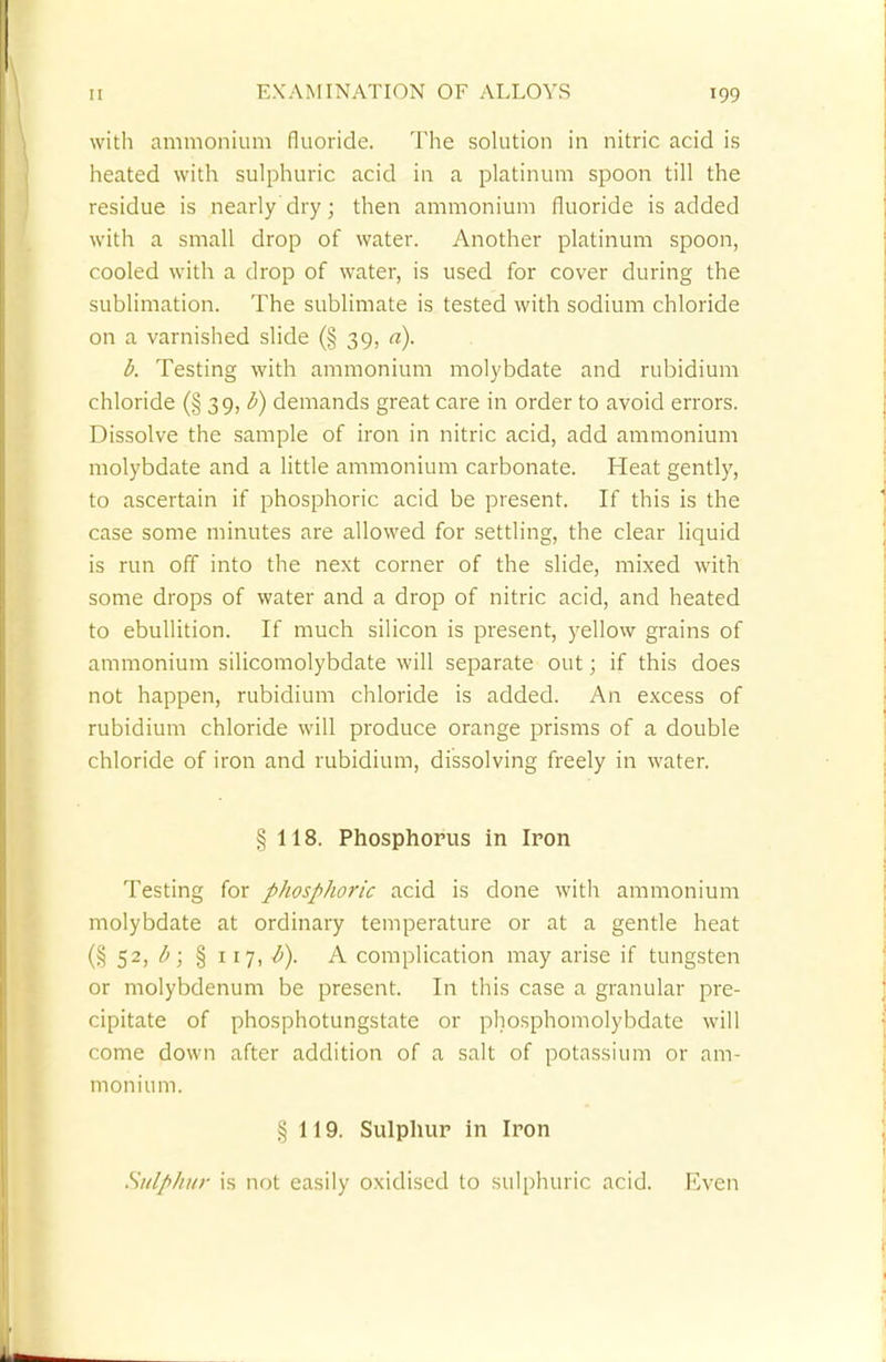 with ammonium fluoride. The solution in nitric acid is heated with sulphuric acid in a platinum spoon till the residue is nearly dry; then ammonium fluoride is added with a small drop of water. Another platinum spoon, cooled with a drop of water, is used for cover during the sublimation. The sublimate is tested with sodium chloride on a varnished slide (§ 39, a). b. Testing with ammonium molybdate and rubidium chloride (§ 39, V) demands great care in order to avoid errors. Dissolve the sample of iron in nitric acid, add ammonium molybdate and a little ammonium carbonate. Heat gently, to ascertain if phosphoric acid be present. If this is the case some minutes are allowed for settling, the clear liquid is run off into the next corner of the slide, mixed with some drops of water and a drop of nitric acid, and heated to ebullition. If much silicon is present, yellow grains of ammonium silicomolybdate will separate out; if this does not happen, rubidium chloride is added. An excess of rubidium chloride will produce orange prisms of a double chloride of iron and rubidium, dissolving freely in water. § 118. Phosphorus in Iron Testing for phosphoric acid is done with ammonium molybdate at ordinary temperature or at a gentle heat (§ 52> &'> § XI7i A complication may arise if tungsten or molybdenum be present. In this case a granular pre- cipitate of phosphotungstate or phosphomolybdate will come down after addition of a salt of potassium or am- monium. § 119. Sulphur in Iron Snlpliiir is not easily oxidised to sulphuric acid. Even