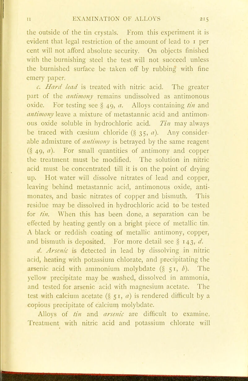 the outside of the tin crystals. From this experiment it is evident that legal restriction of the amount of lead to 1 per cent will not afford absolute security. On objects finished with the burnishing steel the test will not succeed unless the burnished surface be taken off by rubbing with fine emery paper. c. Hard lead is treated with nitric acid. The greater part of the antimony remains undissolved as antimonous oxide. For testing see § 49, a. Alloys containing tin and antimony leave a mixture of metastannic acid and antimon- ous oxide soluble in hydrochloric acid. Tin may always be traced with caesium chloride (§ 35, a). Any consider- able admixture of antimony is betrayed by the same reagent (§ 49, a). For small quantities of antimony and copper the treatment must be modified. The solution in nitric acid must be concentrated till it is on the point of drying up. Hot water will dissolve nitrates of lead and copper, leaving behind metastannic acid, antimonous oxide, anti- monates, and basic nitrates of copper and bismuth. This residue may be dissolved in hydrochloric acid to be tested for tin. When this has been done, a separation can be effected by heating gently on a bright piece of metallic tin. A black or reddish coating of metallic antimony, copper, and bismuth is deposited. For more detail see § 143, d. d. Arsenic is detected in lead by dissolving in nitric acid, heating with potassium chlorate, and precipitating the arsenic acid with ammonium molybdate (§ 51, b). The yellow precipitate may be washed, dissolved in ammonia, and tested for arsenic acid with magnesium acetate. The test with calcium acetate (§ 51, a) is rendered difficult by a copious precipitate of calcium molybdate. Alloys of tin and arsenic arc difficult to examine. Treatment with nitric acid and potassium chlorate will