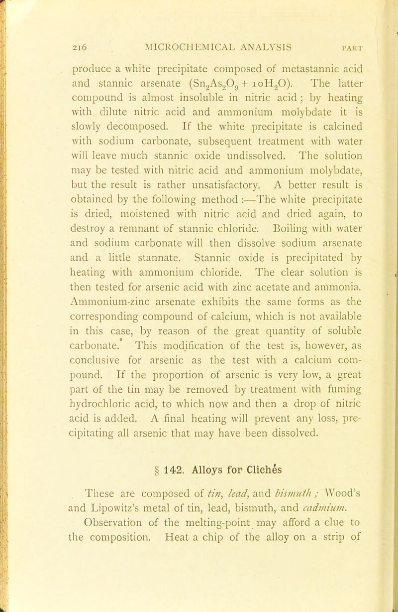 produce a white precipitate composed of metastannic acid and stannic arsenate (Sn2As.,0(| + ioH.,0). The latter compound is almost insoluble in nitric acid; by heating with dilute nitric acid and ammonium molybdate it is slowly decomposed. If the white precipitate is calcined with sodium carbonate, subsequent treatment with water will leave much stannic oxide undissolved. The solution may be tested with nitric acid and ammonium molybdate, but the result is rather unsatisfactory. A better result is obtained by the following method :—The white precipitate is dried, moistened with nitric acid and dried again, to destroy a remnant of stannic chloride. Boiling with water and sodium carbonate will then dissolve sodium arsenate and a little stannate. Stannic oxide is precipitated by heating with ammonium chloride. The clear solution is then tested for arsenic acid with zinc acetate and ammonia. Ammonium-zinc arsenate exhibits the same forms as the corresponding compound of calcium, which is not available in this case, by reason of the great quantity of soluble carbonate. This modification of the test is, however, as conclusive for arsenic as the test with a calcium com- pound. If the proportion of arsenic is very low, a great part of the tin may be removed by treatment with fuming hydrochloric acid, to which now and then a drop of nitric acid is added. A final heating will prevent any loss, pre- cipitating all arsenic that may have been dissolved. § 142. Alloys for Cliches These are composed of tin, lead, and bismuth ; Wood's and Lipowitz's metal of tin, lead, bismuth, and cadmium. Observation of the melting-point may afford a clue to the composition. Heat a chip of the alloy on a strip of