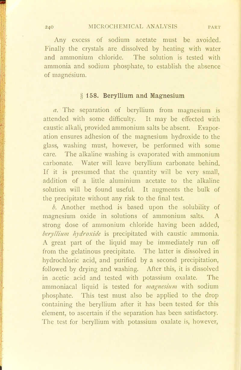 Any excess of sodium acetate must be avoided. Finally the crystals are dissolved by heating with water and ammonium chloride. The solution is tested with ammonia and sodium phosphate, to establish the absence of magnesium. § 158. Beryllium and Magnesium a. The separation of beryllium from magnesium is attended with some difficulty. It may be effected with caustic alkali, provided ammonium salts be absent. Evapor- ation ensures adhesion of the magnesium hydroxide to the glass, washing must, however, be performed with some care. The alkaline washing is evaporated with ammonium carbonate. AVater will leave beryllium carbonate behind. If it is presumed that the quantity will be very small, addition of a little aluminium acetate to the alkaline solution will be found useful. It augments the bulk of the precipitate without any risk to the final test. b. Another method is based upon the solubility of magnesium oxide in solutions of ammonium salts. A strong dose of ammonium chloride having been added, beryllium hydroxide is precipitated with caustic ammonia. A great part of the liquid may be immediately run off from the gelatinous precipitate. The latter is dissolved in hydrochloric acid, and purified by a second precipitation, followed by drying and washing. After this, it is dissolved in acetic acid and tested with potassium oxalate. The ammoniacal liquid is tested for magnesium with sodium phosphate. This test must also be applied to the drop containing the beryllium after it has been tested for this element, to ascertain if the separation has been satisfactory. The test for beryllium with potassium oxalate is, however,