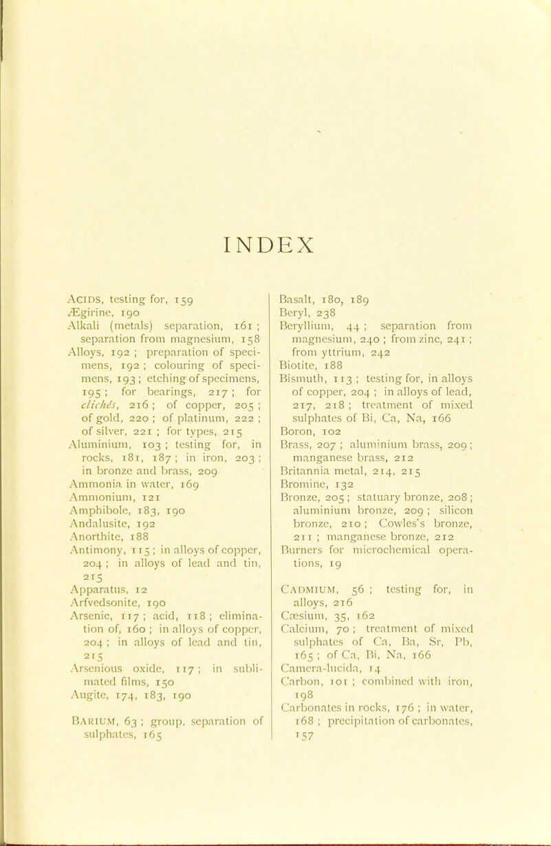 INDEX Acids, testing for, 159 /Egirine, 190 Alkali (metals) separation, 161 ; separation from magnesium, 158 Alloys, 192 ; preparation of speci- mens, 192 ; colouring of speci- mens, 193; etching of specimens, 195 ; for bearings, 217 ; for clichts, 216 ; of copper, 205 ; of gold, 220; of platinum, 222; of silver, 221 ; for types, 215 Aluminium, 103 ; testing for, in rocks, 181, 187 ; in iron, 203 ; in bronze and brass, 209 Ammonia, in water, 169 Ammonium, 121 Amphibole, 183, 190 Andalusite, 192 Anorthitc, 188 Antimony, 115; in alloys of copper, 204 ; in alloys of lead and tin, 2T5 Apparatus, 12 Arfvedsonite, 190 Arsenic, 117; acid, 118; elimina- tion of, 160 ; in alloys of copper, 204; in alloys of lead and tin, Arsenious oxide, 117; in subli- mated films, 150 Augitc, 174, 183, 190 BARIUM, 63 ; group, separation of sulphates, 165 Basalt, 180, 189 Beryl, 238 Beryllium, 44 ; separation from magnesium, 240 ; from zinc, 241; from yttrium, 242 Biotite, 188 Bismuth, 113; testing for, in alloys of copper, 204 ; in alloys of lead, 217, 218 ; treatment of mixed sulphates of Bi, Ca, Na, 166 Boron, 102 Brass, 207 ; aluminium brass, 209; manganese brass, 212 Britannia metal, 214, 215 Bromine, 132 Bronze, 205 ; statuary bronze, 208 ; aluminium bronze, 209; silicon bronze, 210 ; Cowles's bronze, 2t t ; manganese bronze, 212 Burners for microchemical opera- tions, 19 Cadmium, 56 ; testing for, in alloys, 216 Caesium, 35, 162 Calcium, 70; treatment of mixed sulphates of Ca, Ba, Sr, Pb, 165; of Ca, Bi, Na, 166 (lamera-lucida, 1 -1 Carbon, 101 ; combined with iron, 198 Carbonates in rocks, 176; in water, 168 ; precipitation of carbonates, T57