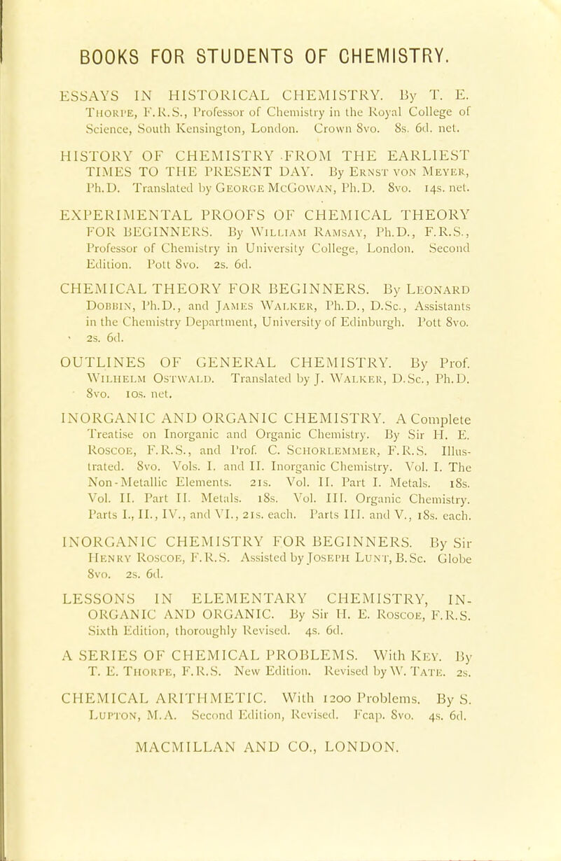 ESSAYS IN HISTORICAL CHEMISTRY. By T. E. Thoki'E, F.R.S., Professor of Chemistry in the Royal College of Science, South Kensington, London. Crown 8vo. 8s. 6<1. net. HISTORY OF CHEMISTRY -FROM THE EARLIEST TIMES TO THE PRESENT DAY. By Ernst von Meyer, Ph.D. Translated by George McCowan, Ph.D. 8vo. 14s.net. EXPERIMENTAL PROOFS OF CHEMICAL THEORY FOR BEGINNERS. By William Ramsay, Ph.D., F.R.S., Professor of Chemistry in University College, London. Second Edition. Pott Svo. 2s. 6d. CHEMICAL THEORY FOR BEGINNERS. By Leonard DoBiiiN, Ph.D., and James Walker, Ph.D., D.Sc., Assistants in the Chemistry Department, University of Edinburgh. Pott Svo. 2S. 6d. OUTLINES OF GENERAL CHEMISTRY. By Prof. Wilhelm Ostwald. Translated by J. Walker, D.Sc., Ph.D. 8vo. 1 os. net. INORGANIC AND ORGANIC CHEMISTRY. A Complete Treatise on Inorganic and Organic Chemistry. By Sir H. E. Roscoe, F. R.S., and Prof. C. Scmorlemmer, F. R.S. Illus- trated. Svo. Vols. I. and II. Inorganic Chemistry. Vol. I. The Non-Metallic Elements. 21s. Vol. II. Part I. Metals. 18s. Vol. II. Part II. Metals. 18s. Vol. III. Organic Chemistry. Parts I., II., IV., and VI., 21s. each. Parts III. and V., 18s. each. INORGANIC CHEMISTRY FOR BEGINNERS. By Sir Henry Roscoe, F.R.S. Assisted by Joseph Lunt, B.Sc. Globe Svo. 2s. 6d. LESSONS IN ELEMENTARY CHEMISTRY, IN- ORGANIC AND ORGANIC. By Sir II. E. Roscoe, F.R.S. Sixth Edition, thoroughly Revised. 4s. 6d. A SERIES OF CHEMICAL PROBLEMS. With Key. By T. E. Thorpe, F.R.S. New Edition. Revised by W. Tate. 2s. CHEMICAL ARITHMETIC. With 1200 Problems. By S. Lupton, M.A. Second Edition, Revised. Fcap. Svo. 4s. 6tl.