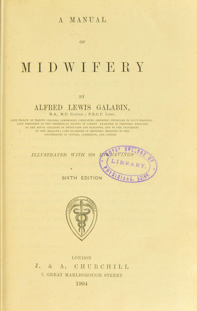 OP MIDWIFERY BY ALFRED LEWIS GALABIN, M.A., M.U. Cantab. ; F.R.C.P. Lond. L.ME FELLOW OF TRINITY COLLEGE, C.AilBRlDGE ; CONSULTING OBSTETRIC I'HVSICIAS TO GUV’s HOSPITAL 1.ATE PRESIDENT OF THE OBSTETRICAL SOCIETY OF LONDON EXAMINER IN OBSTETRIC MEDICINE TO THE ROYAL COLLEGES OF PHYSICIANS AND SURGEONS, AND TO THE UNIVERSITY ; OF NEW ZEALAND; LATE EXAMINER IN OBSTETRIC MEDICINE TO THE UNIVERSITIES OF OXFORD, CAMBRIDGE, AND LONDON. LONDON J. & A. C II U R C H I L L 7, GREAT MARLBOROUGH STREET 1904
