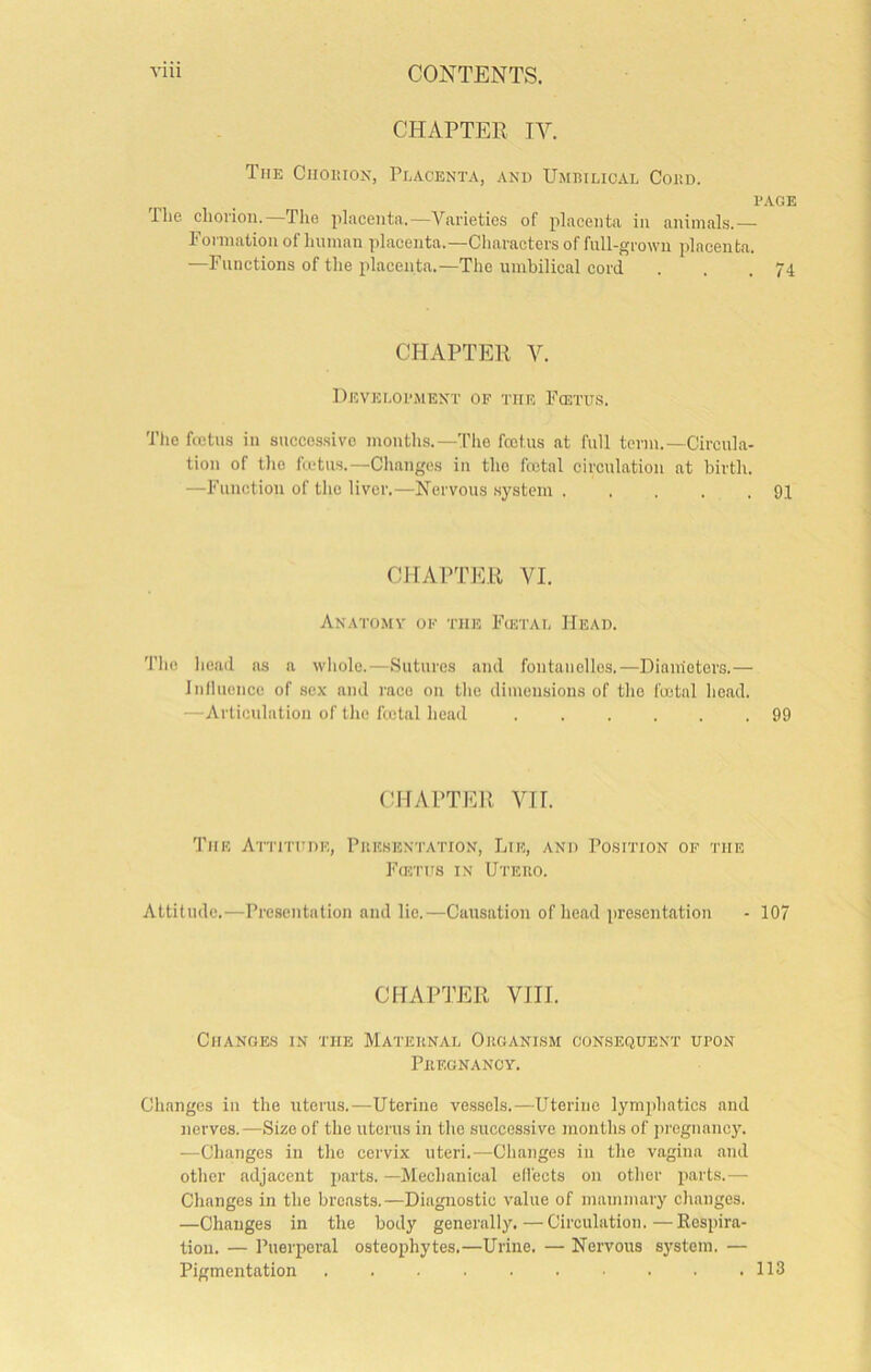 CHAPTER IV. The Ciioiuox, Peacenta, and Umbilical Cobil PAGE The chorion.—Tlie placenta.—Varieties of placenta in animals.— Formation of human placenta.—Characters of fnll-grown placenta. —Functions of the placenta.—The umbilical cord . . .74 CHAPTER V. Development of the Fcetus. The fcetus in successive mouths.—The foetus at full term.-Circula- tion of the fcetus.—Changes in the fcctal circulation at birth. —Function of the liver.—Nervous .system 9,1 CJIAPTER VI. Anatomv of the Fcetal Head. Tlie lieaJ as a wliolc.—Sutures and fontaiielles.—Diameters.— Inllucnce of sex and mco on tlie dimensions of tlie foetal lieacl. —Articulation of the fcetal head 99 CHAPTER VII. The AriiTHDE, Piiksentation, Lie, and Position of the FfflTiTs in Uteiio. Attitude.—Presentation and lie.—Causation of head presentation - 107 CHAPTER VIII. Changes in the Mateknal Organism consequent upon Phegnanoy. Changes in the uterus.—Uterine vessels.—Uterine lymiihatics and nerves.—Size of the uterus in the succes.sive months of jnegnancy. ■—Changes in the cervix uteri.—Changes in the vagina .and other adjacent parts. —Mechanical effects on other parts.— Changes in the breasts.—Diagnostic value of mammary changes. —Changes in the body generally.—Circulation.—Kospira- tion. — Puerperal osteophytes.—Urine. — Nervous system. — Pigmentation 113