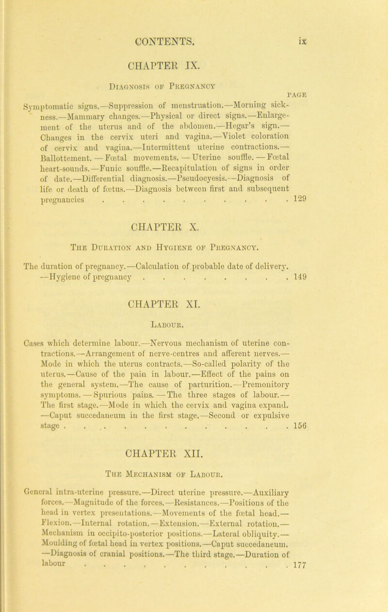 CHAPTER IX. DIAC.XOSIS of PitEGNANCY PAGE Symptomatic signs.—Suppression of menstruation.—Morning sick- ness.—^Mammary changes.—Physical or direct signs.—Enlarge- ment of the uterus and of the abdomen.—Hegar’s sign.— Changes in the cervi.x uteri and vagina.—Violet coloration of cervix and vagina.—Intermittent uterine contractions.— Ballottemeiit. — Fcetal movements. — Uterine souffle. — Fcetal heart-sounds.—Funic souffle.—Kecapitulatiou of signs in order of date.—Differential diagnosis.—Pseudocyesis.—Diagnosis of life or death of fcetus.—Diagnosis between first and subsequent pregnancies . . . . . . . . . .129 CHAPTER X. The Duration and Hygiene of Pregnancy. The duration of pregnancy.—Calculation of probable date of deliveiy. —Hygiene of pregnancy ........ 149 CHAPTER XI. Labour. Cases which determine labour.—Nervous mechanism of uterine con- tractions.—Arrangement of nerve-centres and afferent nerves.— Mode in which the uterus contracts.—So-called polarity of the uterus.—Cause of the pain in labour.—Effect of the pains on the general system.—The cause of parturition.—Premonitory symptoms.—-Spurious pains.—The three stages of labour.— The first stage.—Mode in which the cervix and vagina expand. —Caput succedaneum in the first stage.—Second or expulsive stage 156 CHAPTER XII. The Mechanism of Labour. General intra-uterine pressure.—Direct uterine pressure.—Auxiliary forces.—Magnitude of the forces.—Resistances.—Positions of the head in vertex presentations.—Movements of the fcetal head.— Flexion.—Internal rotation.—Extension.—External rotation.— ^lechaiiLsm in occipito-posterior po.sitions.—Lateral obliquity.— Moulding of foetal head in vertex positions.—Caput succeclaneum. —Diagnosis of cranial positions.—The third stage.—Duration of labour . . . . . . . . . . .177