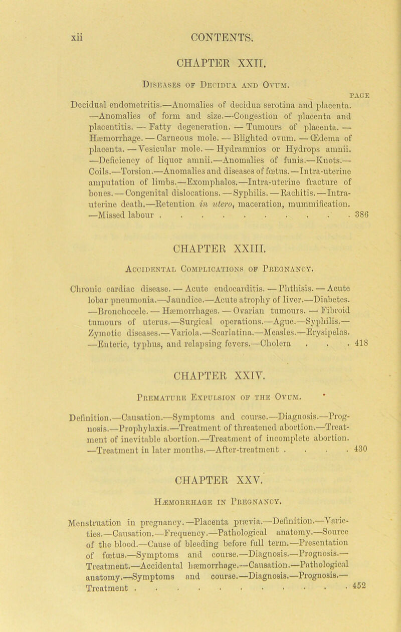 CHAPTER XXII. Diseases of Decidua axd Ovum. PAGE Decidual endometritis.—Anomalies of decidua serotina and jdacenta. —Anomalies of form and size.—Congestion of placenta and placentitis. — Fatty degeneration. — Tumours of placenta. — Hicmorrhage. — Carneous mole. — Blighted ovum.—Qidema of placenta.—Vesicular mole. — Hydramnios or Hydrops amuii. —Deficiency of liquor amnii.—Anomalies of funis.—Knots.— Coils.—Tonsion.—Anomalies and diseases of foetus. -Intra-uterino amputation of limbs.—Exomphalos.—Intra-uterine fracture of bones. — Congenital dislocations. —Syphilis. —Rachitis.—Intra- uterine death.—Retention in utcro, maceration, mummification. —Missed labour 386 CHAPTER XXIII. Accidental Complication.s of Piieonangy. Clironic cardiac disease. — Acute endocarditis.—Phthisis.—Acute lobar pneumonia.—Jaundice.—Acute atrophy of liver.—Diabetes. —Bronchocele. — Hicmorrhages. — Ovarian tumours. — Fibroid tumours of uterus.—Surgical operations.—Ague.—Syphilis.— Zymotic diseases.—Variola.—Scarlatina.—Measles.—Erysipelas. —Enteric, typhus, and relapsing fevers.—Cholera . . . 418 CHAPTER XXIV. PUEMATUIIE EXPUL.SION OF THE OvUM. Definition.—Causation.—Symptoms and course.—Diagnosis.—Prog- nosis.—Prophylaxis.—Treatment of threatened abortion.—Treat- ment of inevitable abortion.—Treatment of iucomplete abortion. —Treatment in later months.—After-treatment . . . .430 CHAPTER XXV. HiEMORIUIAGE IN PllEGNANCY. Menstruation in pregnancy.—Placenta prievia.—Definition.—Varie- ties.—Causation.—Frequency.—Pathological anatomy.—Source of the blood.—Cause of bleeding before full term.—Presentation of feetus.—Symptoms and course.—Diagnosis.—Prognosis.— Treatment.—Accidental hremorrhnge.—Causation.—Pathologic.al anatomy.—Symptoms and course.—Diagnosis.—Prognosis.— Treatment