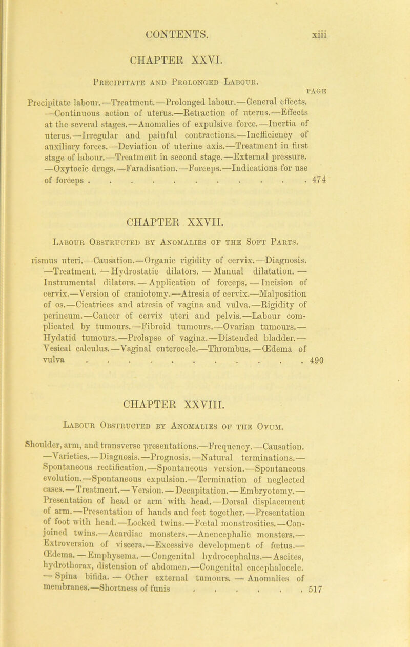 CHAPTER XXVI. Precipitate and Prolonged Labour. PAGE Precipitate labour.—Treatment.—Prolonged labour.—General effects. —Continuous action of uterus.—Ketraction of uterus.—Effects at the several stages.—Anomalies of expulsive force.—Inertia of uterus.—Irregular and painful contractions.—Inefficiency of auxiliary forces.—Deviation of uterine axis.—Treatment in first stage of labour.—Treatment in second stage.—External pressure. —Oxytocic drugs.—Faradisation.—Forceps.—Indications for use of forceps .474 CHAPTER XXVII. Labour Obstructed by Anomalies of the Soft Parts. rismus uteri.—Causation.—Organic rigidity of cervix.—Diagnosis. —Treatment. —Hydrostatic dilators. —Manual dilatation. — Instrumental dilators. — Application of forceps. — Incision of cervix.—Version of craniotomy.—Atresia of cervix.—Malposition of os.—Cicatrices and atresia of vagina and vidva.—Rigidity of perineum.—Cancer of cervix ideri and pelvis.—Labour com- plicated by tumours.—Fibroid tumours.—Ovarian tumours.— H)nlatid tumours.—Prolapse of vagina.—Distended bladder.— Vesical calculus.—Vaginal enterocele.—Thrombus.—QEdema of vulva 490 CHAPTER XXVIII. Labour Obstructed by Anomalies of the Ovum. Shoulder, ann, and transverse presentations.—Frequency.—Causation. —Varieties.—Diagnosis.—Prognosis.—Natural terminations.— Spontaneous rectification.—Spontaneous version.—Spontaneous evolution.—Spontaneous expulsion.—Termination of neglected cases. — Treatment.—V ersion.—Decapitation.—Embryotomy. — Presentation of head or arm with head.—Dorsal displacement of arm.—Presentation of hands and feet together.—Presentation of foot with head.—Locked twins.—Foetal monstrosities.—Con- joined twins.—Acardiac monsters.—Anencephalic monsters.— Extroversion of viscera.—Excessive development of foetus.— thdema. — Emphysema. — Congenital hydrocephalus.— A.scites, hydrothorax, distension of abdomen.—Congenital encephaloccle. Spina bifida. — Other external tumour.s. — Anomalies of membranes.—Shortness of funis . . . . . .517