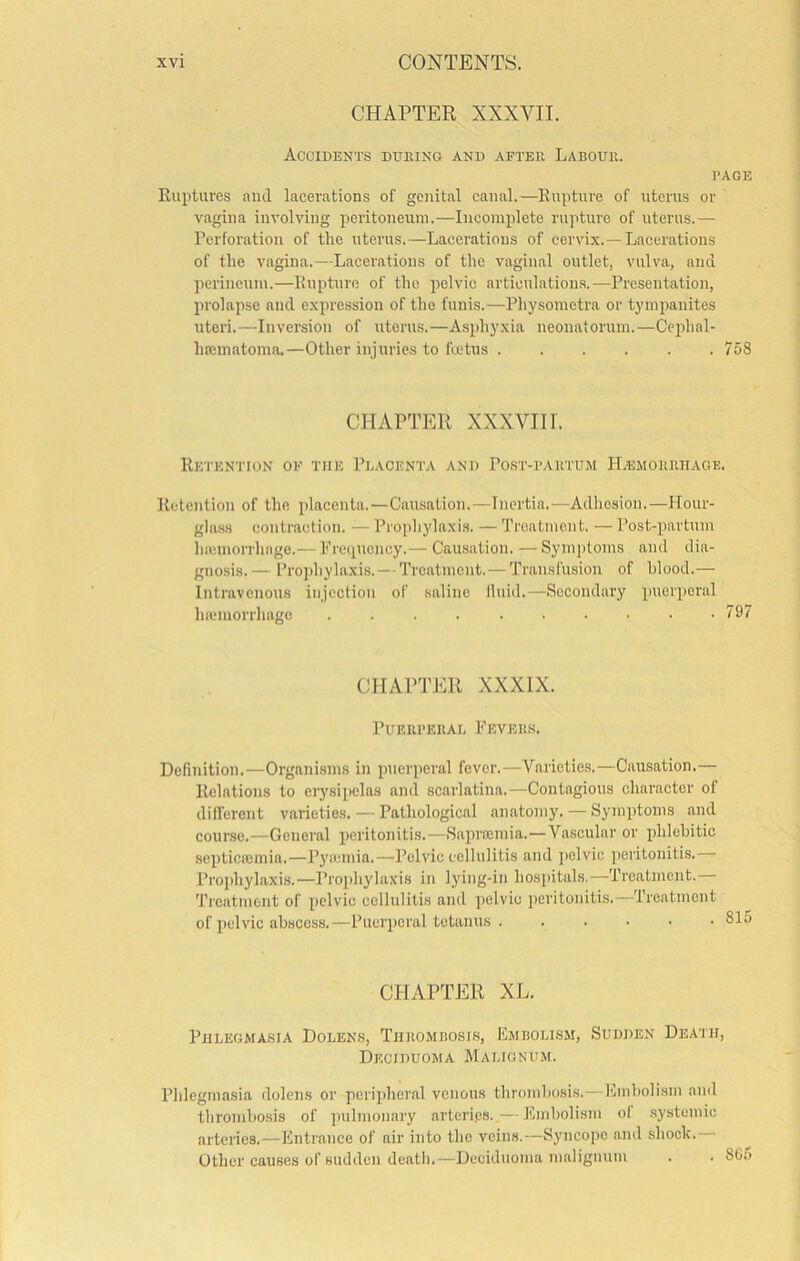 CHAPTER XXXVII. Accidents during and after Labour. RAGE Ruptures and lacerations of gejiital canal.—Rupture of uterus or vagina involving peritoneum.—Incomplete rupture of uterus.— Perforation of the uterus.—Lacerations of cervix.—Lacerations of the vagina.—Lacerations of the vaginal outlet, vulva, and perineum.—Rupture of the pelvic articulations.—Presentation, prolapse and expression of the funis.—Pliysometra or tympanites uteri.—-Inversion of uterus.—Asphyxia neonatorum.—Cephal- hfcmatoma.—Other injuries to foetus 758 CHAPTER XXXVIII. Retention of the Placenta and Post-rartum ITasmoruiiage. Retention of the placenta.-—Causation.—Inertia.—Adhesion.—Hour- ghi.ss contraction. — Prophylaxis. — Treatment. — Post-partum hicmorrhage.— Prcipiency.— Causation. —Symptoms and dia- gnosis.— Projihyhixis.— Treatment.— Transfusion of blood.— Intravenous injection of saline Iluid.—Secondary puerperal hiemorrhagc . . . 797 CHAPTER XXXIX. Puerreral Feveils. Definition.—Organisms in puerperal fever.—Varieties.—Causation.— Relations to erysipelas and scarlatina.—Contagious character of different varieties. — Pathological anatomy.—Symptoms and course.—General peritonitis.—Sapreemia.—Vascular or phlebitic septicremia.—P3'icmia.—Pelvic cellulitis and jielvic iieritonitis. Prophylaxis.—Prophylaxis in lying-in hospitals.—Treatment. Treatment of pelvic cellulitis and pelvic peritonitis.—Treatment of pelvic abscess.—Puerperal tetanus ...••■ CHAPTER XL. Phlegmasia Dolens, Thro.mbosis, Embolism, Sudden Death, Deciduoma Malignum. Phlegmasia dolens or peripheral venous thrombosis.—Embolism and thrombo.sis of pulmonary arteri.es..— Embolism of systemic arteries.—Entrance of air into the veins.—Syncope and shock. Other causes of sudden death.—Deciduoma malignum