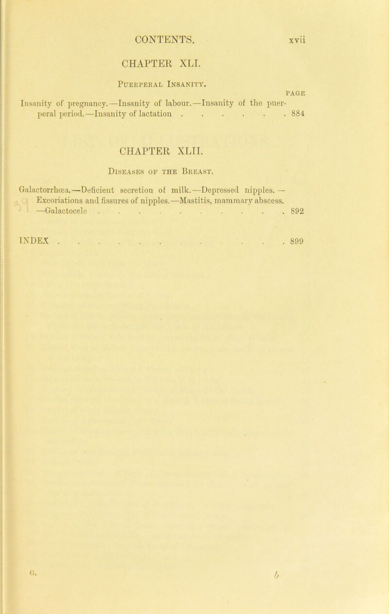 CHAPTER XLI. Puerperal Insanity. PAGE Insanity of pregnancy.—Insanity of labour.—Insanity of the puer- peral period.—Insanity of lactation ...... 884 CHAPTER XLTI. Diseases of the Breast. Galactorrbcea.—Deficient secretion of milk.—Depressed nipples. — Excoriations and fissures of nipples.—Mastitis, mammary abscess. —Galactocele ...... .... 892 INDEX 899 G. A